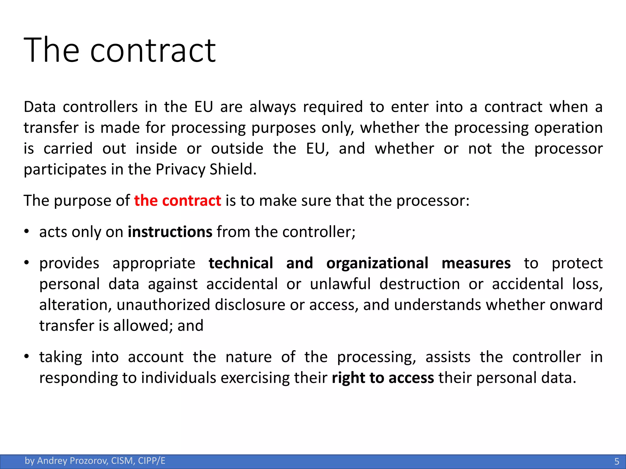 The contract
Data controllers in the EU are always required to enter into a contract when a
transfer is made for processing purposes only, whether the processing operation
is carried out inside or outside the EU, and whether or not the processor
participates in the Privacy Shield.
The purpose of the contract is to make sure that the processor:
• acts only on instructions from the controller;
• provides appropriate technical and organizational measures to protect
personal data against accidental or unlawful destruction or accidental loss,
alteration, unauthorized disclosure or access, and understands whether onward
transfer is allowed; and
• taking into account the nature of the processing, assists the controller in
responding to individuals exercising their right to access their personal data.
5
by Andrey Prozorov, CISM, CIPP/E
 