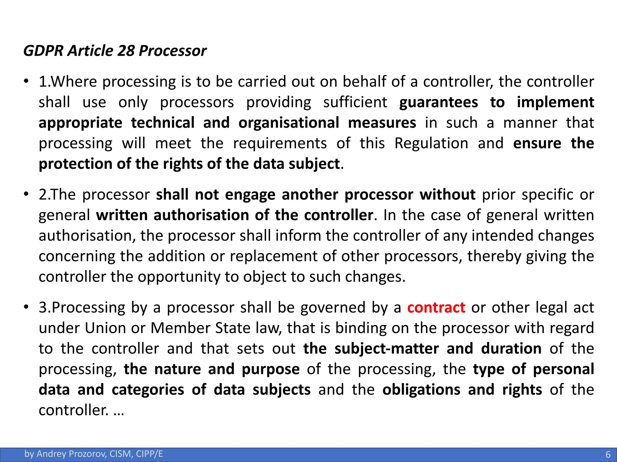 GDPR Article 28 Processor
• 1.Where processing is to be carried out on behalf of a controller, the controller
shall use only processors providing sufficient guarantees to implement
appropriate technical and organisational measures in such a manner that
processing will meet the requirements of this Regulation and ensure the
protection of the rights of the data subject.
• 2.The processor shall not engage another processor without prior specific or
general written authorisation of the controller. In the case of general written
authorisation, the processor shall inform the controller of any intended changes
concerning the addition or replacement of other processors, thereby giving the
controller the opportunity to object to such changes.
• 3.Processing by a processor shall be governed by a contract or other legal act
under Union or Member State law, that is binding on the processor with regard
to the controller and that sets out the subject-matter and duration of the
processing, the nature and purpose of the processing, the type of personal
data and categories of data subjects and the obligations and rights of the
controller. …
6
by Andrey Prozorov, CISM, CIPP/E
 