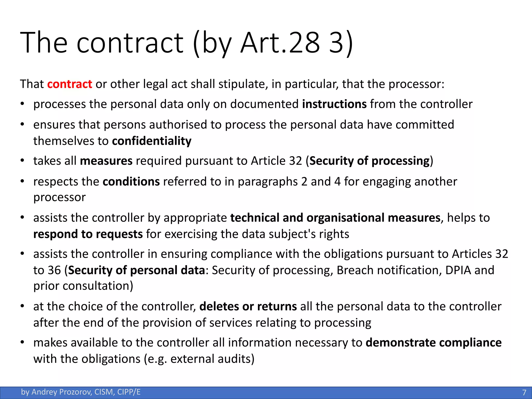 The contract (by Art.28 3)
That contract or other legal act shall stipulate, in particular, that the processor:
• processes the personal data only on documented instructions from the controller
• ensures that persons authorised to process the personal data have committed
themselves to confidentiality
• takes all measures required pursuant to Article 32 (Security of processing)
• respects the conditions referred to in paragraphs 2 and 4 for engaging another
processor
• assists the controller by appropriate technical and organisational measures, helps to
respond to requests for exercising the data subject's rights
• assists the controller in ensuring compliance with the obligations pursuant to Articles 32
to 36 (Security of personal data: Security of processing, Breach notification, DPIA and
prior consultation)
• at the choice of the controller, deletes or returns all the personal data to the controller
after the end of the provision of services relating to processing
• makes available to the controller all information necessary to demonstrate compliance
with the obligations (e.g. external audits)
7
by Andrey Prozorov, CISM, CIPP/E
 