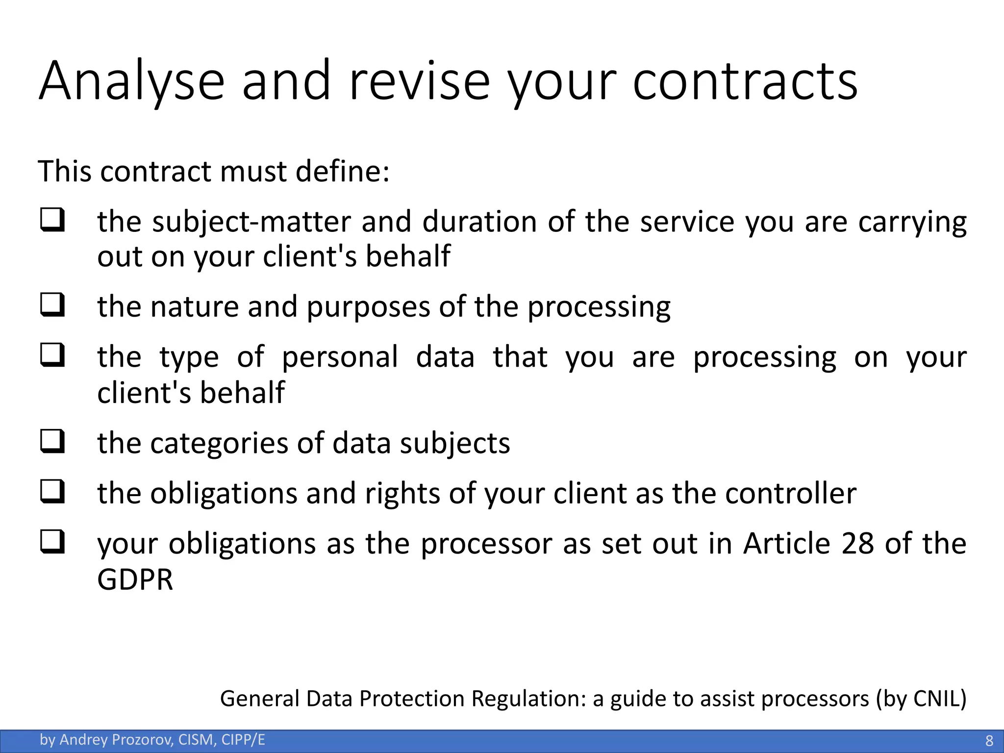 Analyse and revise your contracts
This contract must define:
q the subject-matter and duration of the service you are carrying
out on your client's behalf
q the nature and purposes of the processing
q the type of personal data that you are processing on your
client's behalf
q the categories of data subjects
q the obligations and rights of your client as the controller
q your obligations as the processor as set out in Article 28 of the
GDPR
8
by Andrey Prozorov, CISM, CIPP/E
General Data Protection Regulation: a guide to assist processors (by CNIL)
 