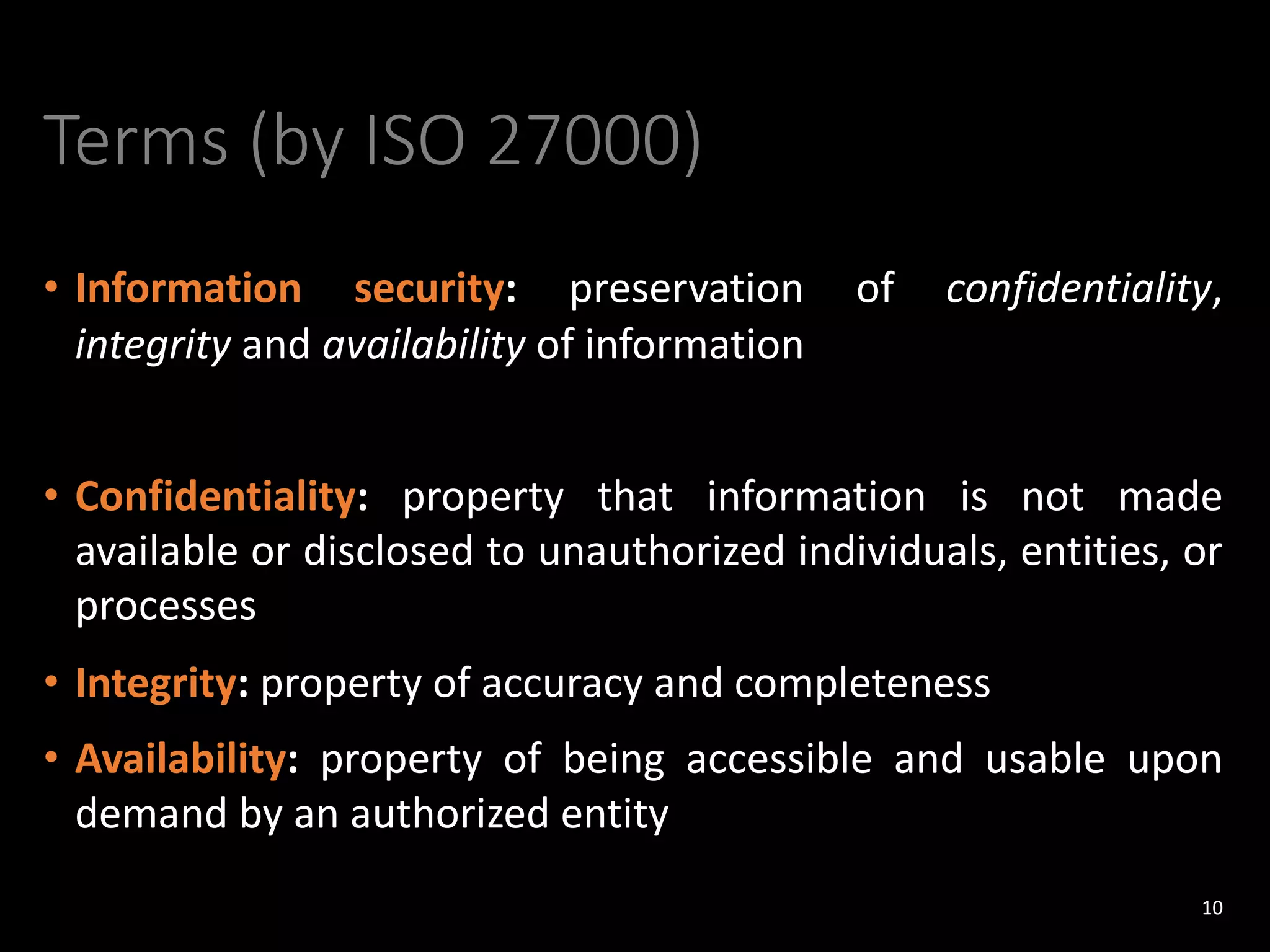 Terms (by ISO 27000)
• Information security: preservation of confidentiality,
integrity and availability of information
• Confidentiality: property that information is not made
available or disclosed to unauthorized individuals, entities, or
processes
• Integrity: property of accuracy and completeness
• Availability: property of being accessible and usable upon
demand by an authorized entity
10
 