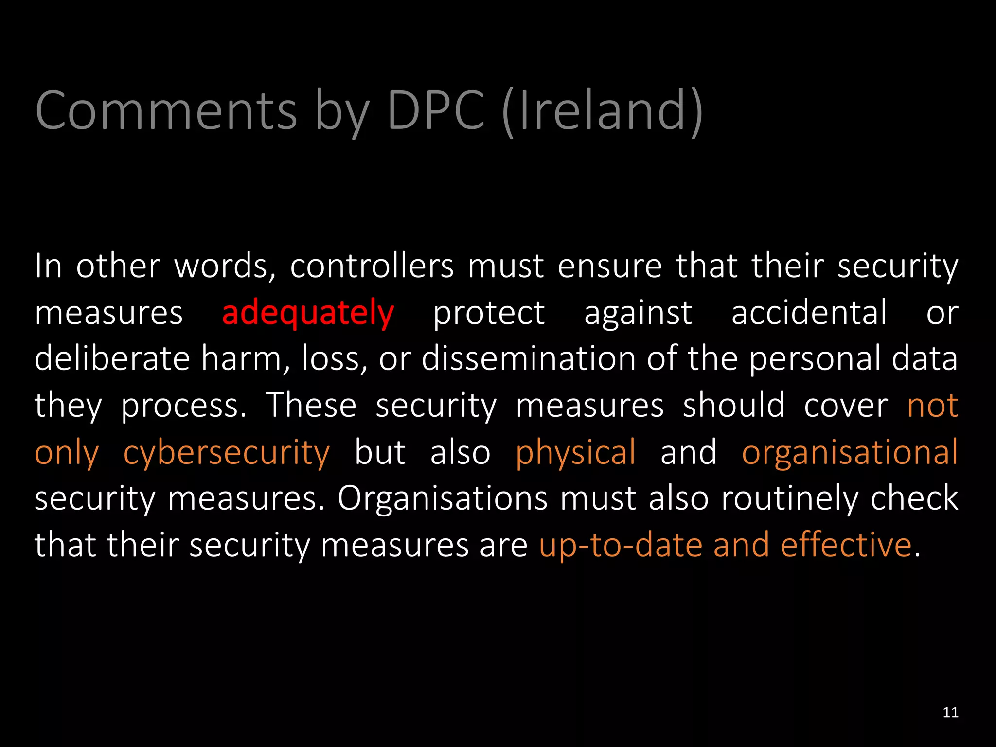 Comments by DPC (Ireland)
In other words, controllers must ensure that their security
measures adequately protect against accidental or
deliberate harm, loss, or dissemination of the personal data
they process. These security measures should cover not
only cybersecurity but also physical and organisational
security measures. Organisations must also routinely check
that their security measures are up-to-date and effective.
11
 