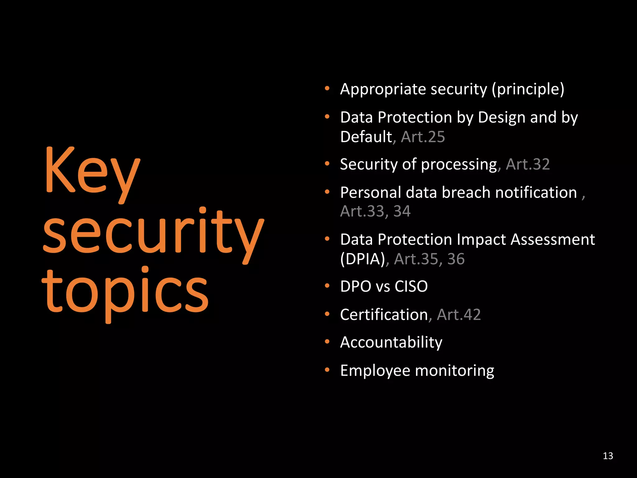 Key
security
topics
• Appropriate security (principle)
• Data Protection by Design and by
Default, Art.25
• Security of processing, Art.32
• Personal data breach notification ,
Art.33, 34
• Data Protection Impact Assessment
(DPIA), Art.35, 36
• DPO vs CISO
• Certification, Art.42
• Accountability
• Employee monitoring
13
 