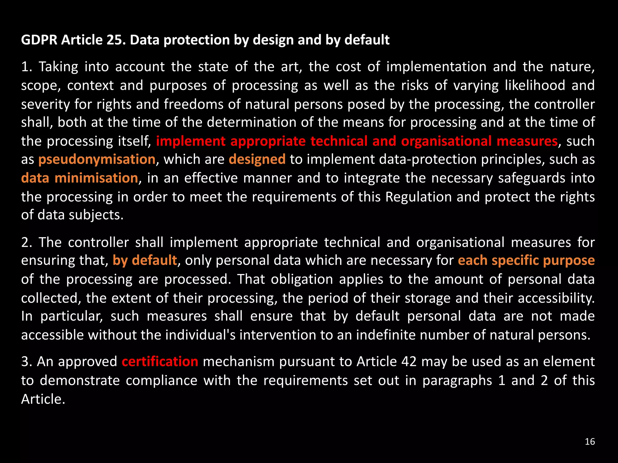 GDPR Article 25. Data protection by design and by default
1. Taking into account the state of the art, the cost of implementation and the nature,
scope, context and purposes of processing as well as the risks of varying likelihood and
severity for rights and freedoms of natural persons posed by the processing, the controller
shall, both at the time of the determination of the means for processing and at the time of
the processing itself, implement appropriate technical and organisational measures, such
as pseudonymisation, which are designed to implement data-protection principles, such as
data minimisation, in an effective manner and to integrate the necessary safeguards into
the processing in order to meet the requirements of this Regulation and protect the rights
of data subjects.
2. The controller shall implement appropriate technical and organisational measures for
ensuring that, by default, only personal data which are necessary for each specific purpose
of the processing are processed. That obligation applies to the amount of personal data
collected, the extent of their processing, the period of their storage and their accessibility.
In particular, such measures shall ensure that by default personal data are not made
accessible without the individual's intervention to an indefinite number of natural persons.
3. An approved certification mechanism pursuant to Article 42 may be used as an element
to demonstrate compliance with the requirements set out in paragraphs 1 and 2 of this
Article.
16
 