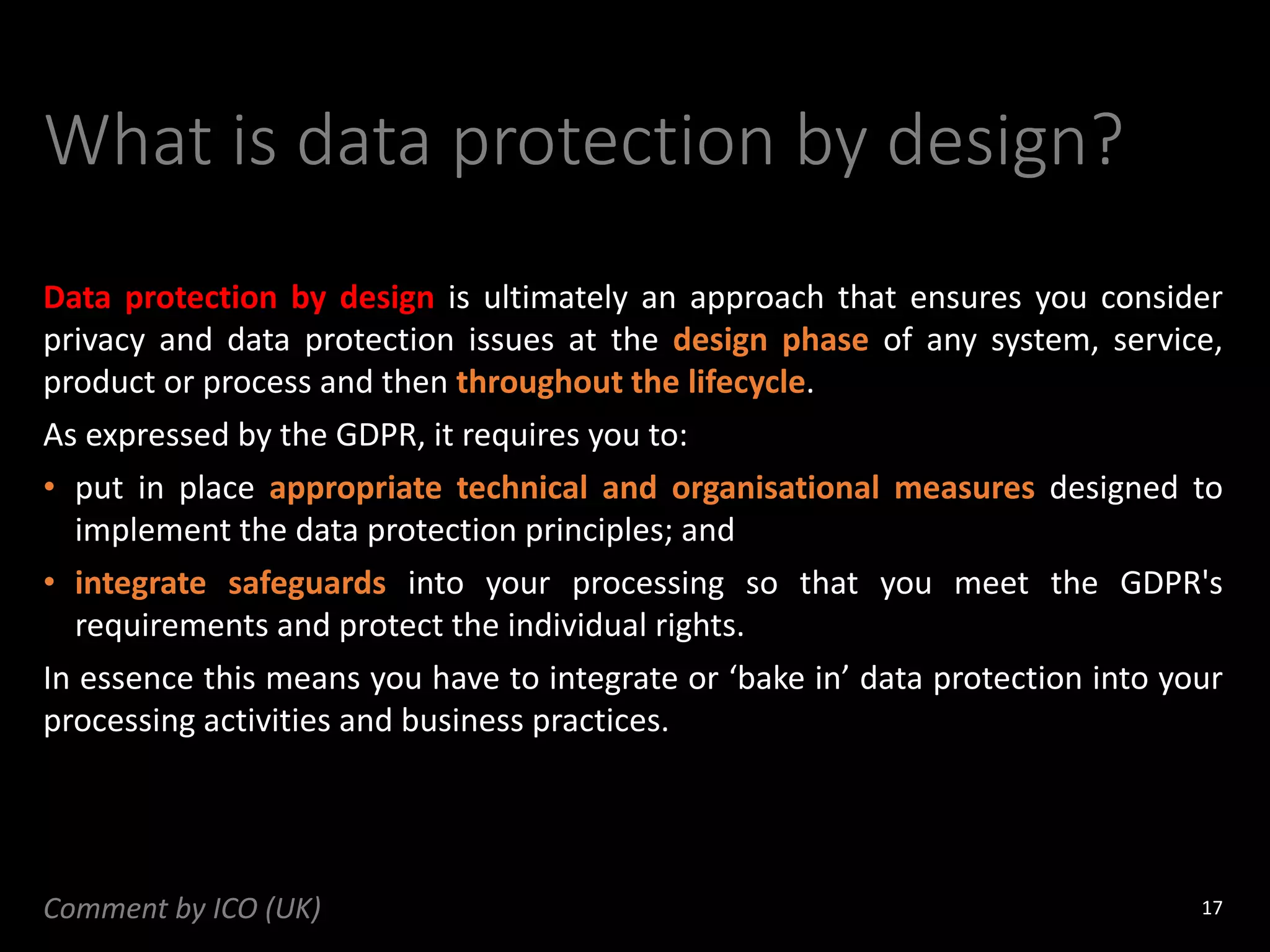 What is data protection by design?
Data protection by design is ultimately an approach that ensures you consider
privacy and data protection issues at the design phase of any system, service,
product or process and then throughout the lifecycle.
As expressed by the GDPR, it requires you to:
• put in place appropriate technical and organisational measures designed to
implement the data protection principles; and
• integrate safeguards into your processing so that you meet the GDPR's
requirements and protect the individual rights.
In essence this means you have to integrate or ‘bake in’ data protection into your
processing activities and business practices.
17
Comment by ICO (UK)
 