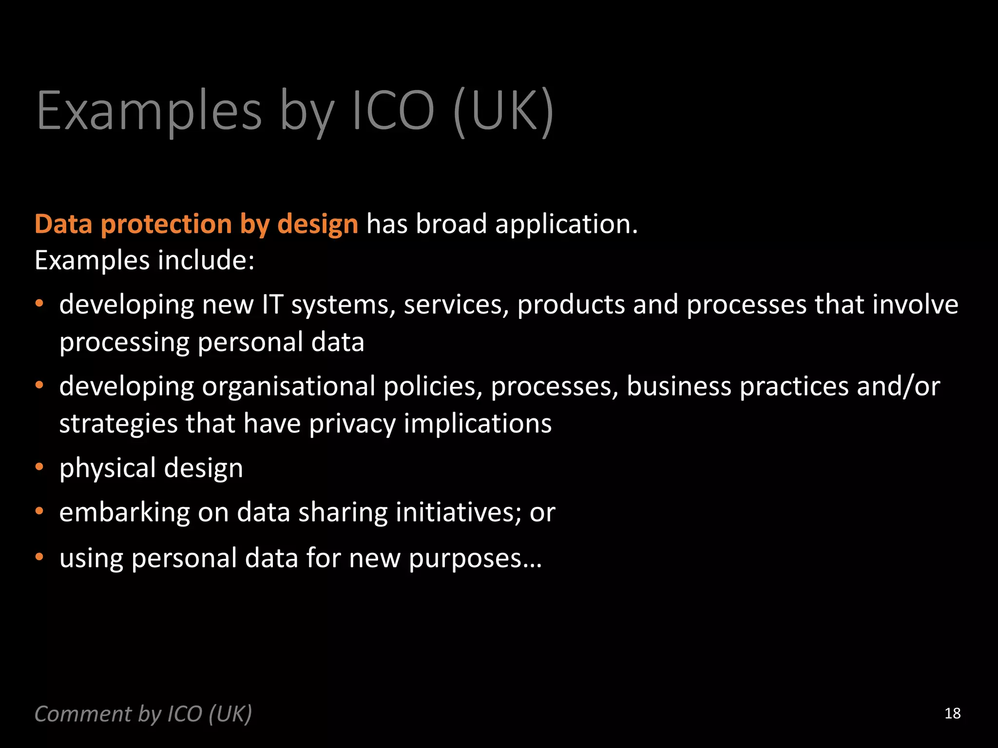Examples by ICO (UK)
Data protection by design has broad application.
Examples include:
• developing new IT systems, services, products and processes that involve
processing personal data
• developing organisational policies, processes, business practices and/or
strategies that have privacy implications
• physical design
• embarking on data sharing initiatives; or
• using personal data for new purposes…
18
Comment by ICO (UK)
 