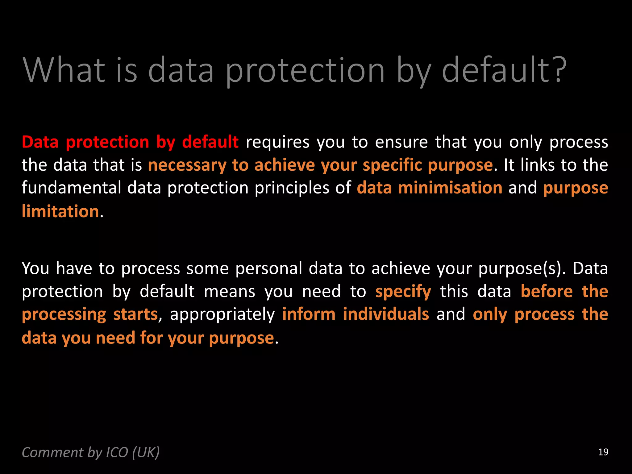 What is data protection by default?
Data protection by default requires you to ensure that you only process
the data that is necessary to achieve your specific purpose. It links to the
fundamental data protection principles of data minimisation and purpose
limitation.
You have to process some personal data to achieve your purpose(s). Data
protection by default means you need to specify this data before the
processing starts, appropriately inform individuals and only process the
data you need for your purpose.
19
Comment by ICO (UK)
 