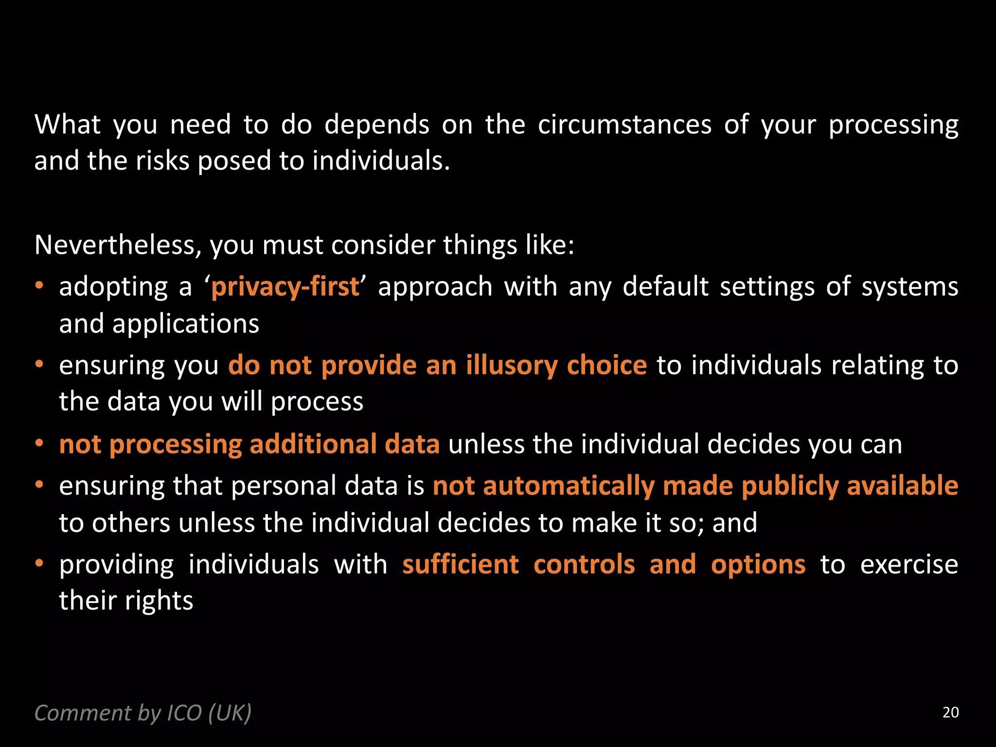What you need to do depends on the circumstances of your processing
and the risks posed to individuals.
Nevertheless, you must consider things like:
• adopting a ‘privacy-first’ approach with any default settings of systems
and applications
• ensuring you do not provide an illusory choice to individuals relating to
the data you will process
• not processing additional data unless the individual decides you can
• ensuring that personal data is not automatically made publicly available
to others unless the individual decides to make it so; and
• providing individuals with sufficient controls and options to exercise
their rights
20
Comment by ICO (UK)
 