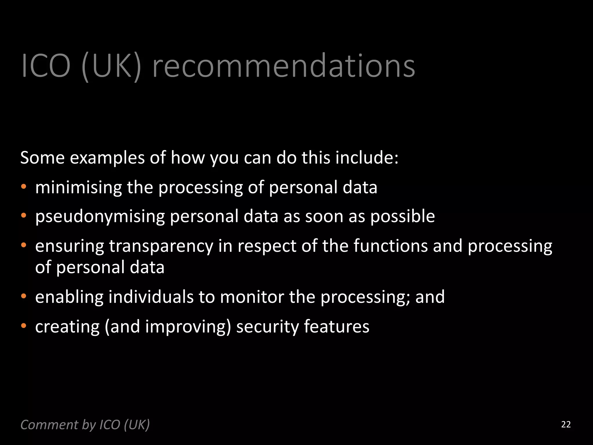 ICO (UK) recommendations
Some examples of how you can do this include:
• minimising the processing of personal data
• pseudonymising personal data as soon as possible
• ensuring transparency in respect of the functions and processing
of personal data
• enabling individuals to monitor the processing; and
• creating (and improving) security features
22
Comment by ICO (UK)
 