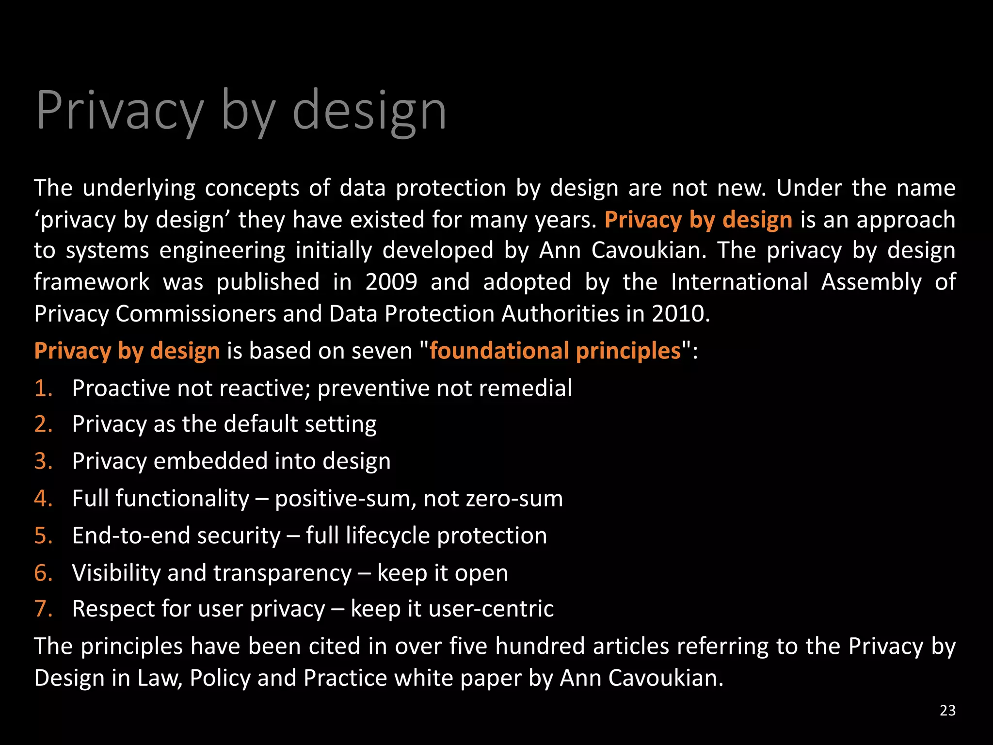 Privacy by design
The underlying concepts of data protection by design are not new. Under the name
‘privacy by design’ they have existed for many years. Privacy by design is an approach
to systems engineering initially developed by Ann Cavoukian. The privacy by design
framework was published in 2009 and adopted by the International Assembly of
Privacy Commissioners and Data Protection Authorities in 2010.
Privacy by design is based on seven "foundational principles":
1. Proactive not reactive; preventive not remedial
2. Privacy as the default setting
3. Privacy embedded into design
4. Full functionality – positive-sum, not zero-sum
5. End-to-end security – full lifecycle protection
6. Visibility and transparency – keep it open
7. Respect for user privacy – keep it user-centric
The principles have been cited in over five hundred articles referring to the Privacy by
Design in Law, Policy and Practice white paper by Ann Cavoukian.
23
 