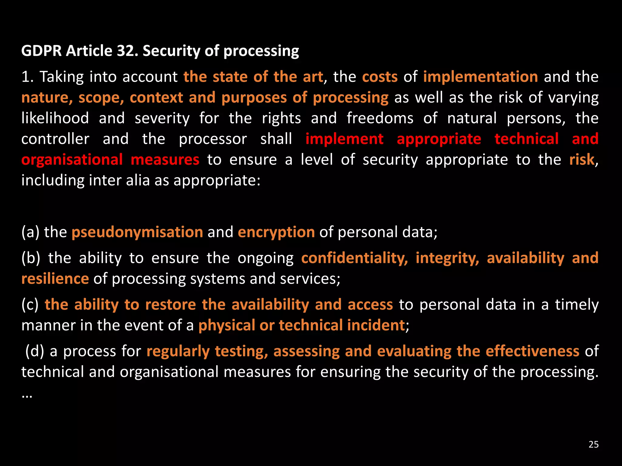 GDPR Article 32. Security of processing
1. Taking into account the state of the art, the costs of implementation and the
nature, scope, context and purposes of processing as well as the risk of varying
likelihood and severity for the rights and freedoms of natural persons, the
controller and the processor shall implement appropriate technical and
organisational measures to ensure a level of security appropriate to the risk,
including inter alia as appropriate:
(a) the pseudonymisation and encryption of personal data;
(b) the ability to ensure the ongoing confidentiality, integrity, availability and
resilience of processing systems and services;
(c) the ability to restore the availability and access to personal data in a timely
manner in the event of a physical or technical incident;
(d) a process for regularly testing, assessing and evaluating the effectiveness of
technical and organisational measures for ensuring the security of the processing.
…
25
 