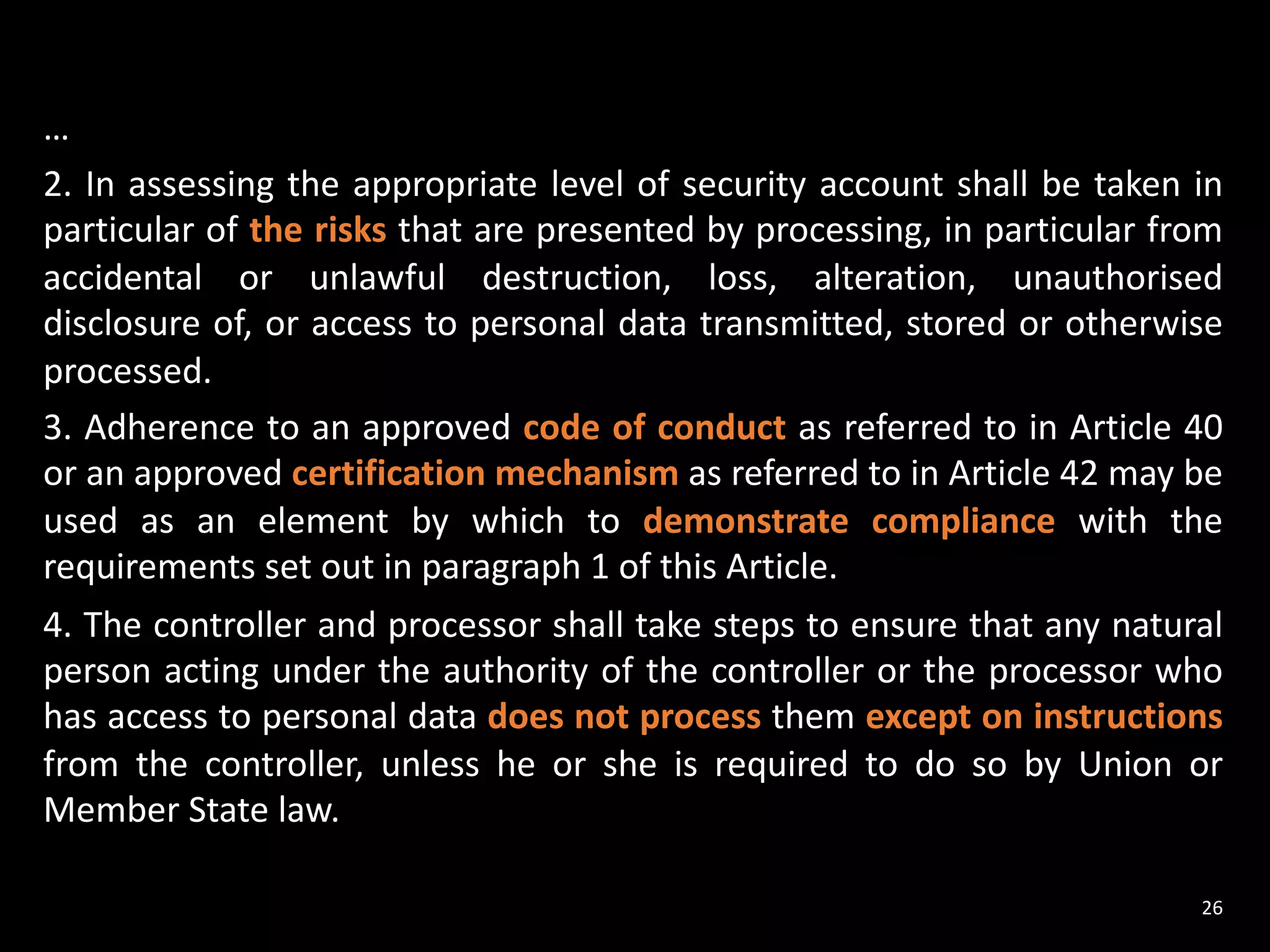 …
2. In assessing the appropriate level of security account shall be taken in
particular of the risks that are presented by processing, in particular from
accidental or unlawful destruction, loss, alteration, unauthorised
disclosure of, or access to personal data transmitted, stored or otherwise
processed.
3. Adherence to an approved code of conduct as referred to in Article 40
or an approved certification mechanism as referred to in Article 42 may be
used as an element by which to demonstrate compliance with the
requirements set out in paragraph 1 of this Article.
4. The controller and processor shall take steps to ensure that any natural
person acting under the authority of the controller or the processor who
has access to personal data does not process them except on instructions
from the controller, unless he or she is required to do so by Union or
Member State law.
26
 