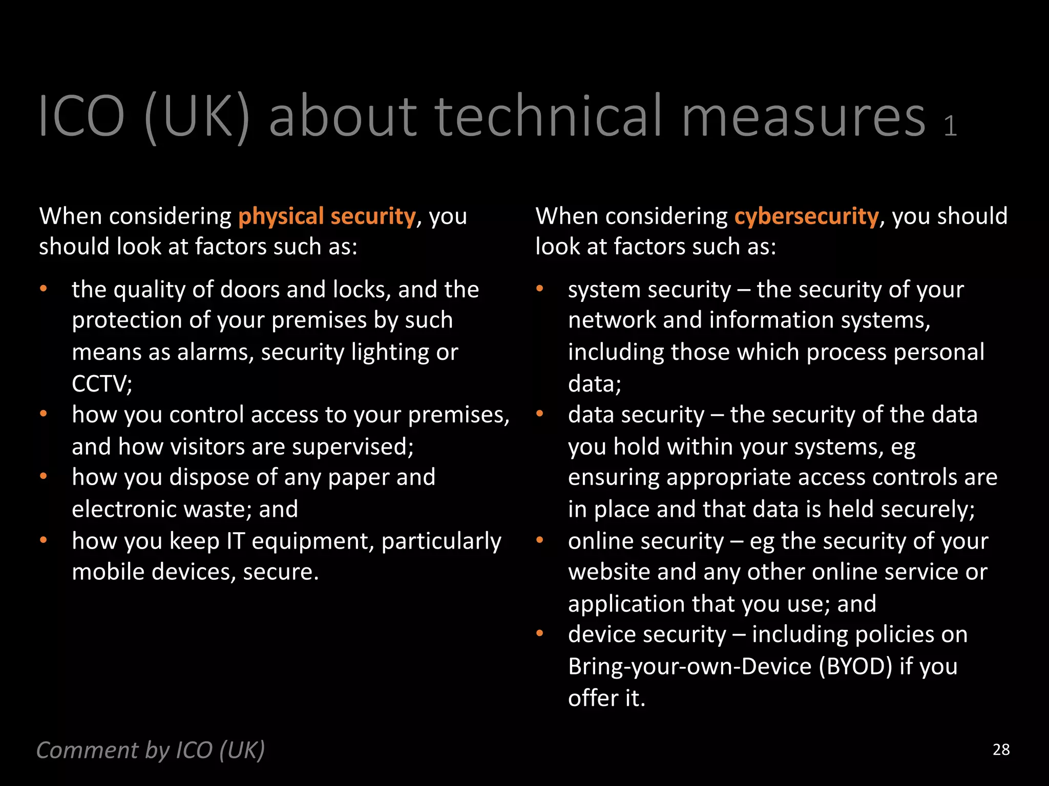 ICO (UK) about technical measures 1
28
When considering physical security, you
should look at factors such as:
When considering cybersecurity, you should
look at factors such as:
• the quality of doors and locks, and the
protection of your premises by such
means as alarms, security lighting or
CCTV;
• how you control access to your premises,
and how visitors are supervised;
• how you dispose of any paper and
electronic waste; and
• how you keep IT equipment, particularly
mobile devices, secure.
• system security – the security of your
network and information systems,
including those which process personal
data;
• data security – the security of the data
you hold within your systems, eg
ensuring appropriate access controls are
in place and that data is held securely;
• online security – eg the security of your
website and any other online service or
application that you use; and
• device security – including policies on
Bring-your-own-Device (BYOD) if you
offer it.
Comment by ICO (UK)
 