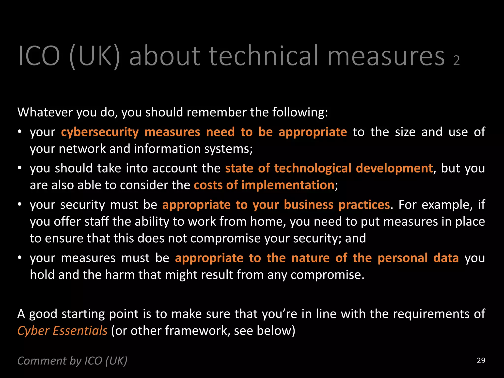 ICO (UK) about technical measures 2
Whatever you do, you should remember the following:
• your cybersecurity measures need to be appropriate to the size and use of
your network and information systems;
• you should take into account the state of technological development, but you
are also able to consider the costs of implementation;
• your security must be appropriate to your business practices. For example, if
you offer staff the ability to work from home, you need to put measures in place
to ensure that this does not compromise your security; and
• your measures must be appropriate to the nature of the personal data you
hold and the harm that might result from any compromise.
A good starting point is to make sure that you’re in line with the requirements of
Cyber Essentials (or other framework, see below)
29
Comment by ICO (UK)
 