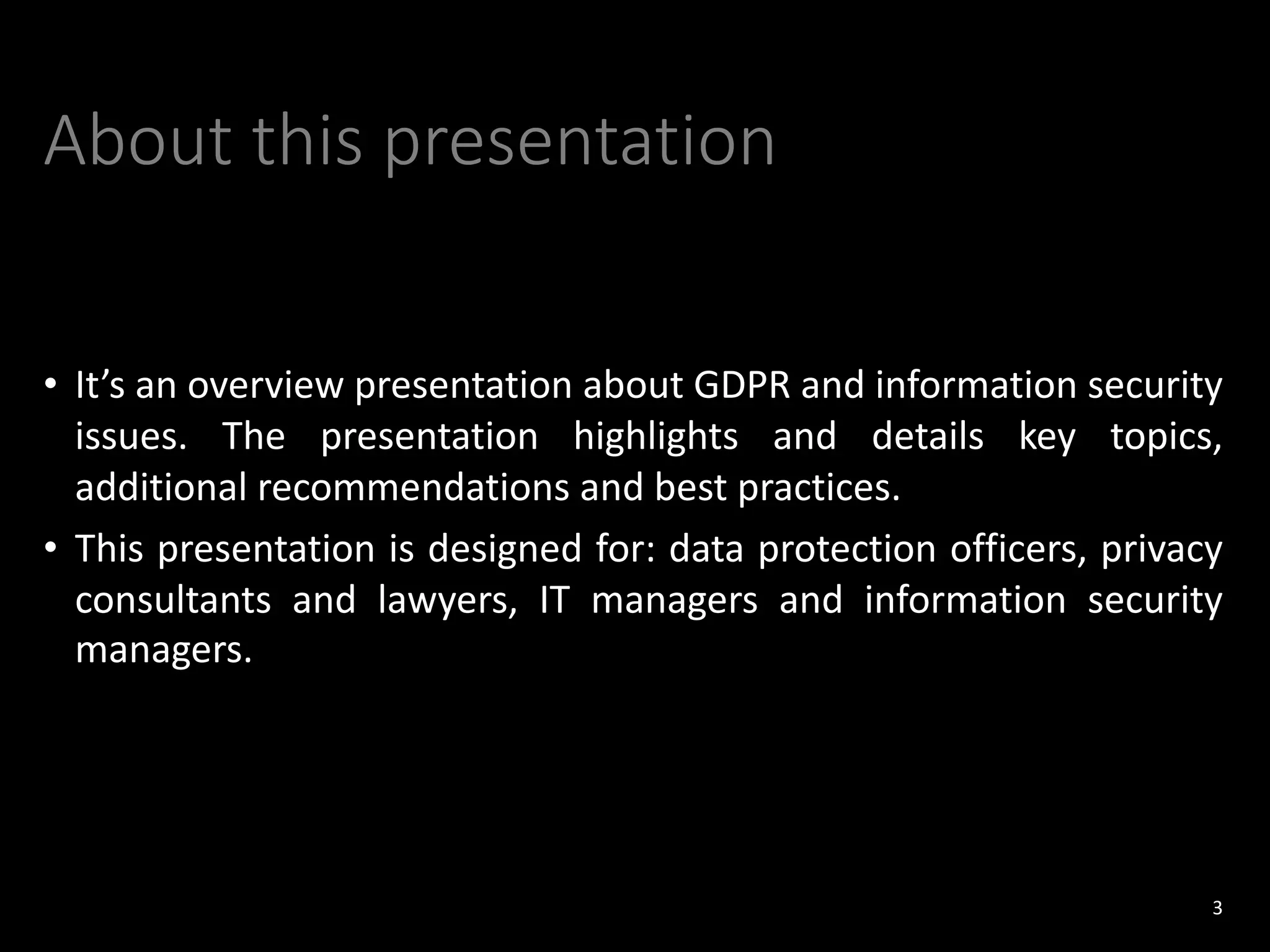 About this presentation
• It’s an overview presentation about GDPR and information security
issues. The presentation highlights and details key topics,
additional recommendations and best practices.
• This presentation is designed for: data protection officers, privacy
consultants and lawyers, IT managers and information security
managers.
3
 