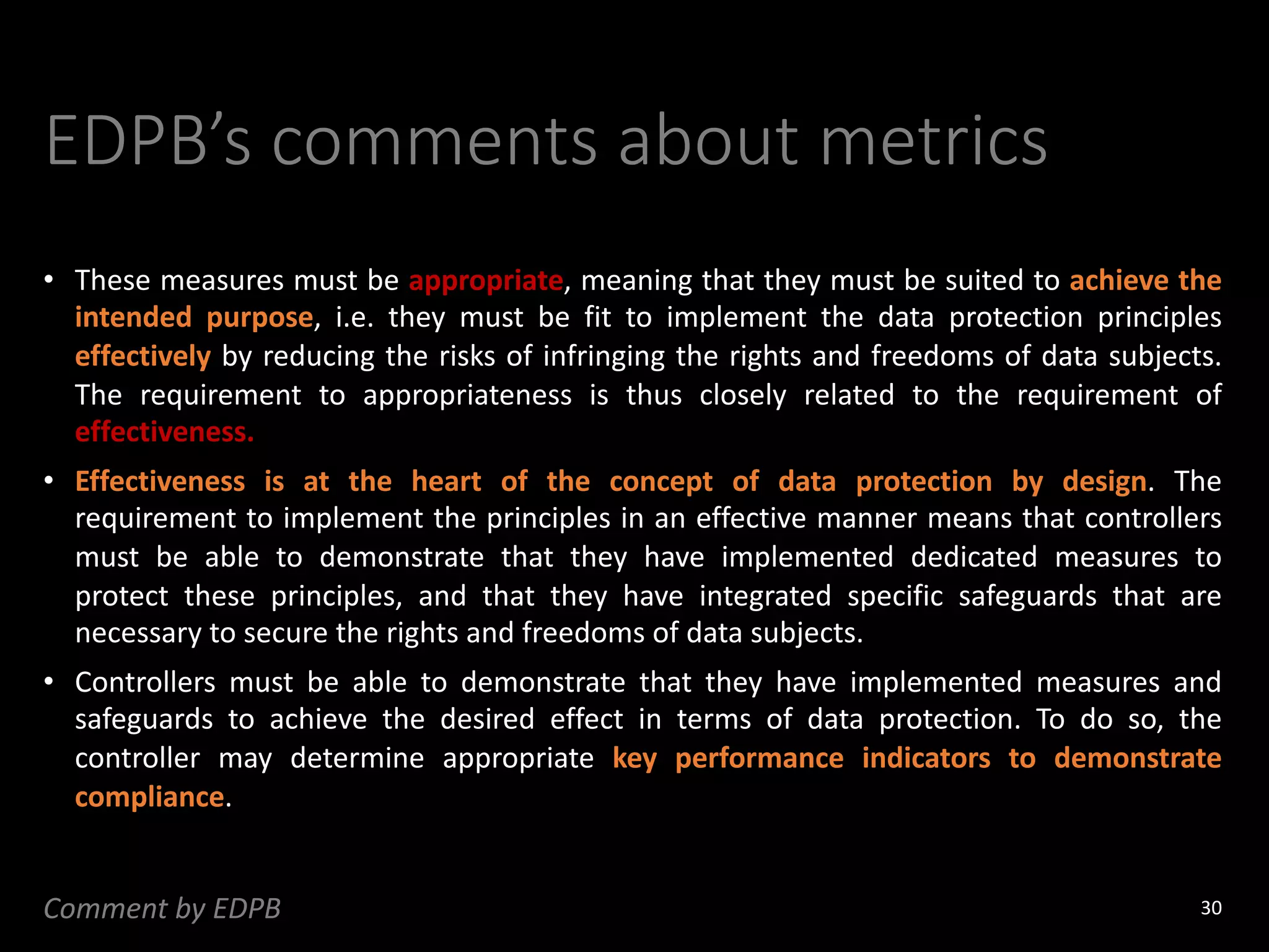 EDPB’s comments about metrics
• These measures must be appropriate, meaning that they must be suited to achieve the
intended purpose, i.e. they must be fit to implement the data protection principles
effectively by reducing the risks of infringing the rights and freedoms of data subjects.
The requirement to appropriateness is thus closely related to the requirement of
effectiveness.
• Effectiveness is at the heart of the concept of data protection by design. The
requirement to implement the principles in an effective manner means that controllers
must be able to demonstrate that they have implemented dedicated measures to
protect these principles, and that they have integrated specific safeguards that are
necessary to secure the rights and freedoms of data subjects.
• Controllers must be able to demonstrate that they have implemented measures and
safeguards to achieve the desired effect in terms of data protection. To do so, the
controller may determine appropriate key performance indicators to demonstrate
compliance.
30
Comment by EDPB
 