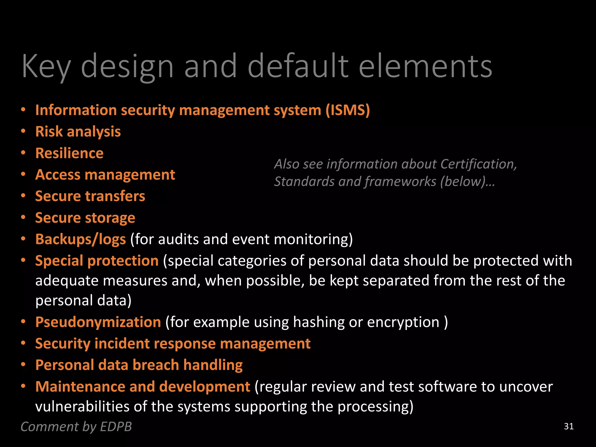 Key design and default elements
• Information security management system (ISMS)
• Risk analysis
• Resilience
• Access management
• Secure transfers
• Secure storage
• Backups/logs (for audits and event monitoring)
• Special protection (special categories of personal data should be protected with
adequate measures and, when possible, be kept separated from the rest of the
personal data)
• Pseudonymization (for example using hashing or encryption )
• Security incident response management
• Personal data breach handling
• Maintenance and development (regular review and test software to uncover
vulnerabilities of the systems supporting the processing)
31
Comment by EDPB
Also see information about Certification,
Standards and frameworks (below)…
 