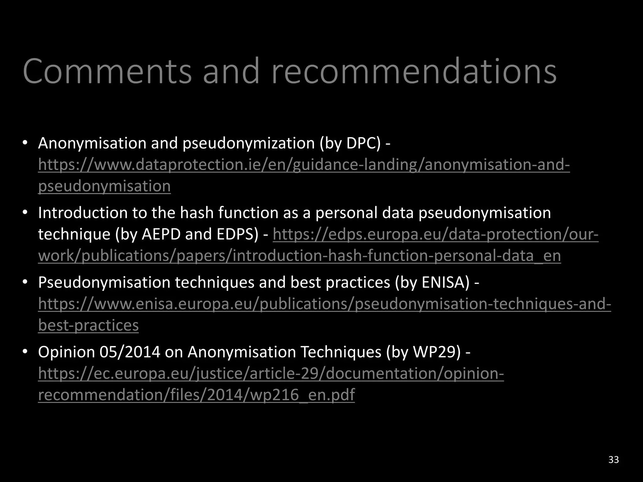 Comments and recommendations
• Anonymisation and pseudonymization (by DPC) -
https://www.dataprotection.ie/en/guidance-landing/anonymisation-and-
pseudonymisation
• Introduction to the hash function as a personal data pseudonymisation
technique (by AEPD and EDPS) - https://edps.europa.eu/data-protection/our-
work/publications/papers/introduction-hash-function-personal-data_en
• Pseudonymisation techniques and best practices (by ENISA) -
https://www.enisa.europa.eu/publications/pseudonymisation-techniques-and-
best-practices
• Opinion 05/2014 on Anonymisation Techniques (by WP29) -
https://ec.europa.eu/justice/article-29/documentation/opinion-
recommendation/files/2014/wp216_en.pdf
33
 