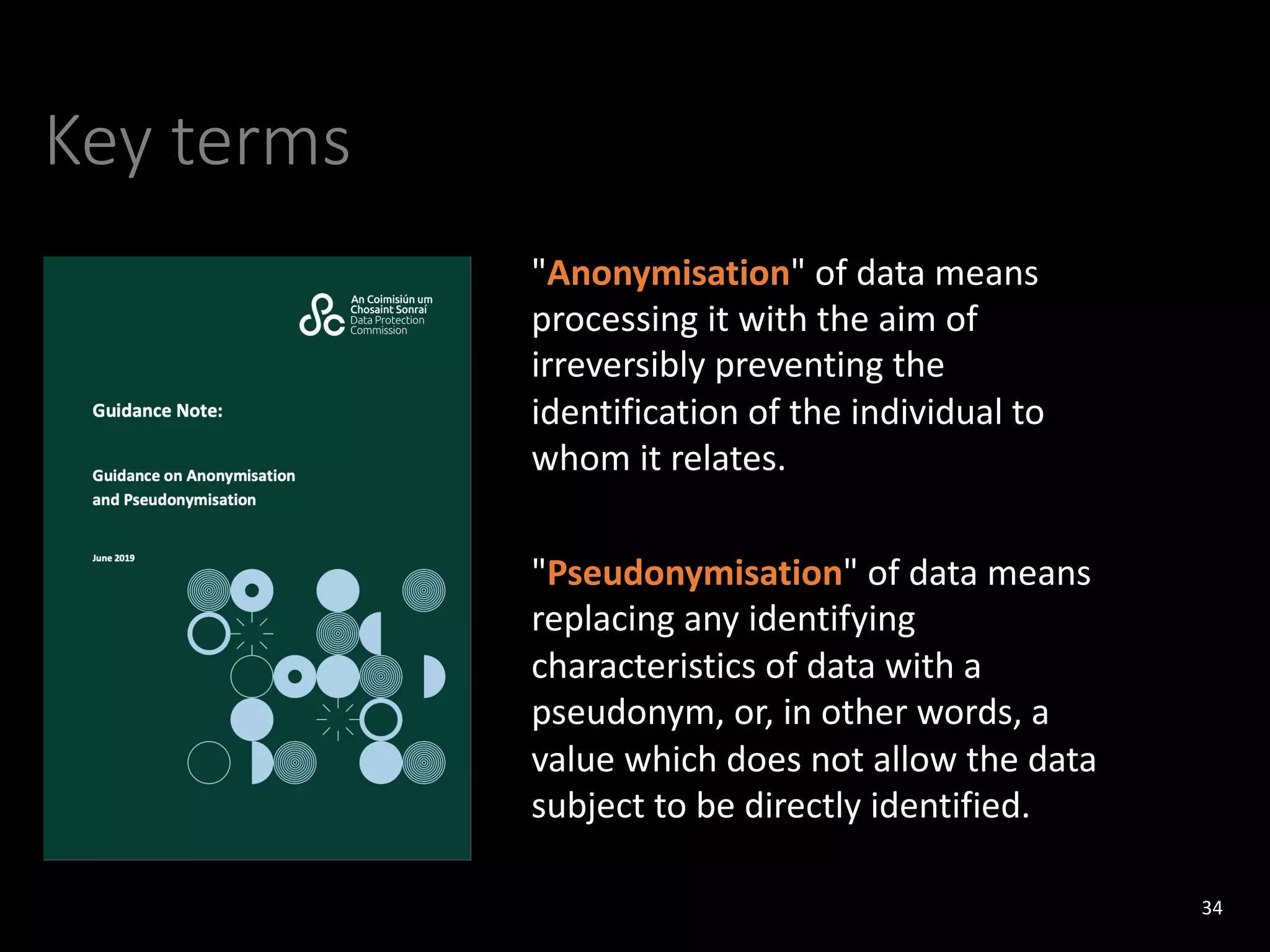 Key terms
34
"Anonymisation" of data means
processing it with the aim of
irreversibly preventing the
identification of the individual to
whom it relates.
"Pseudonymisation" of data means
replacing any identifying
characteristics of data with a
pseudonym, or, in other words, a
value which does not allow the data
subject to be directly identified.
 