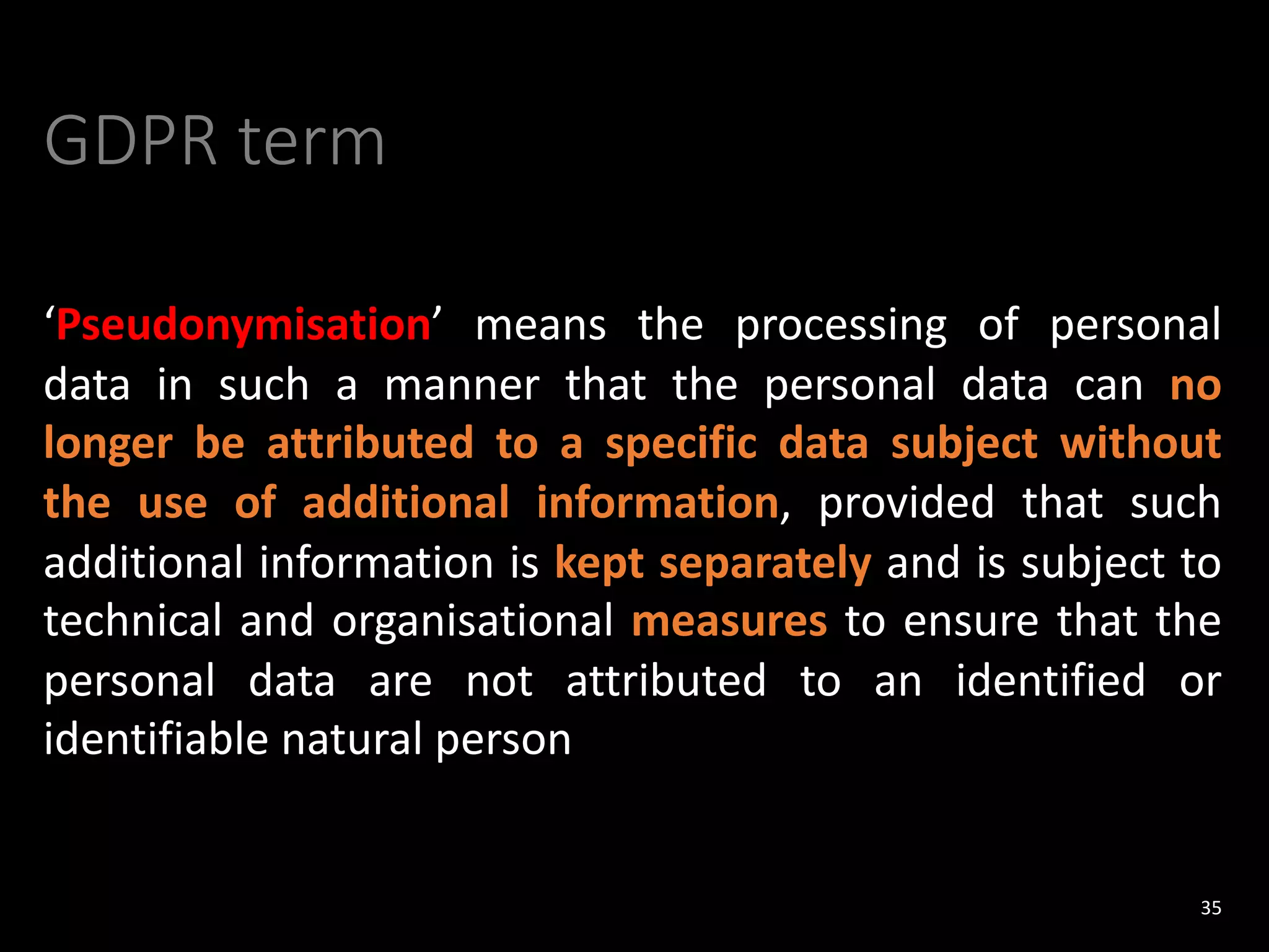 GDPR term
‘Pseudonymisation’ means the processing of personal
data in such a manner that the personal data can no
longer be attributed to a specific data subject without
the use of additional information, provided that such
additional information is kept separately and is subject to
technical and organisational measures to ensure that the
personal data are not attributed to an identified or
identifiable natural person
35
 