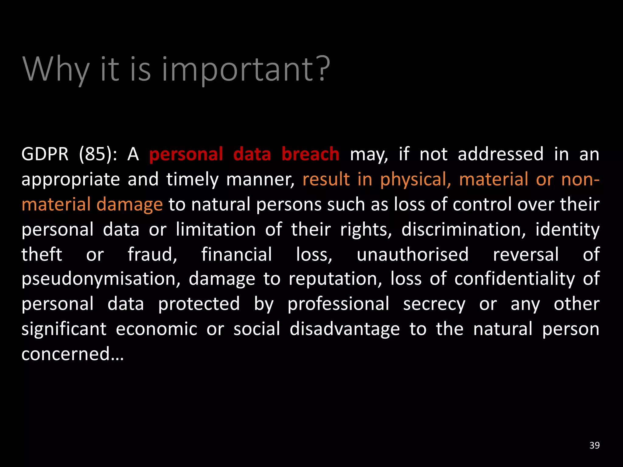 Why it is important?
GDPR (85): A personal data breach may, if not addressed in an
appropriate and timely manner, result in physical, material or non-
material damage to natural persons such as loss of control over their
personal data or limitation of their rights, discrimination, identity
theft or fraud, financial loss, unauthorised reversal of
pseudonymisation, damage to reputation, loss of confidentiality of
personal data protected by professional secrecy or any other
significant economic or social disadvantage to the natural person
concerned…
39
 