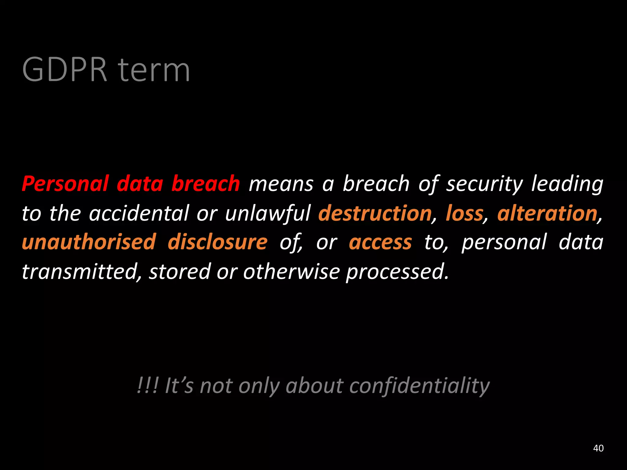 GDPR term
Personal data breach means a breach of security leading
to the accidental or unlawful destruction, loss, alteration,
unauthorised disclosure of, or access to, personal data
transmitted, stored or otherwise processed.
!!! It’s not only about confidentiality
40
 