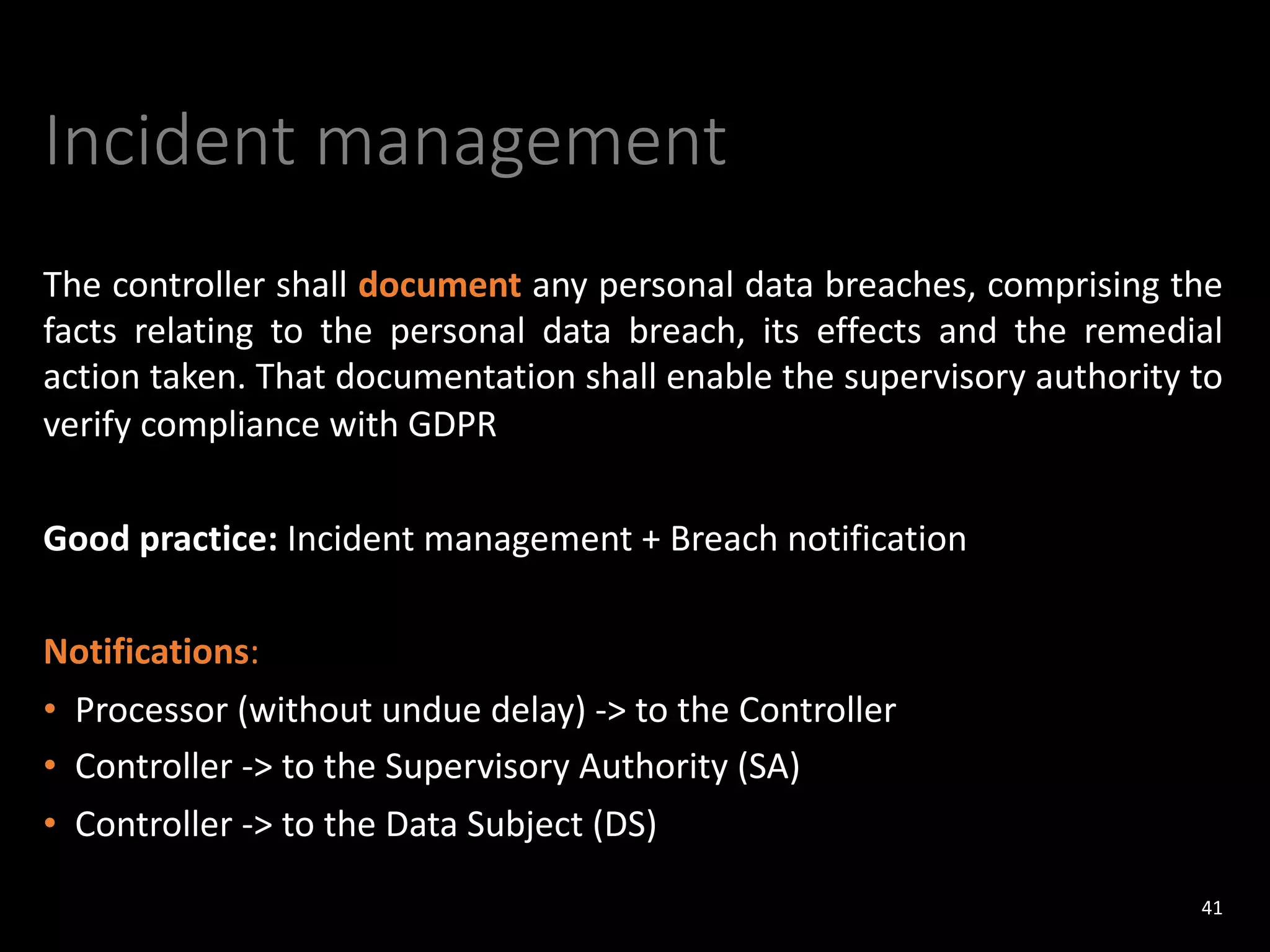 Incident management
The controller shall document any personal data breaches, comprising the
facts relating to the personal data breach, its effects and the remedial
action taken. That documentation shall enable the supervisory authority to
verify compliance with GDPR
Good practice: Incident management + Breach notification
Notifications:
• Processor (without undue delay) -> to the Controller
• Controller -> to the Supervisory Authority (SA)
• Controller -> to the Data Subject (DS)
41
 