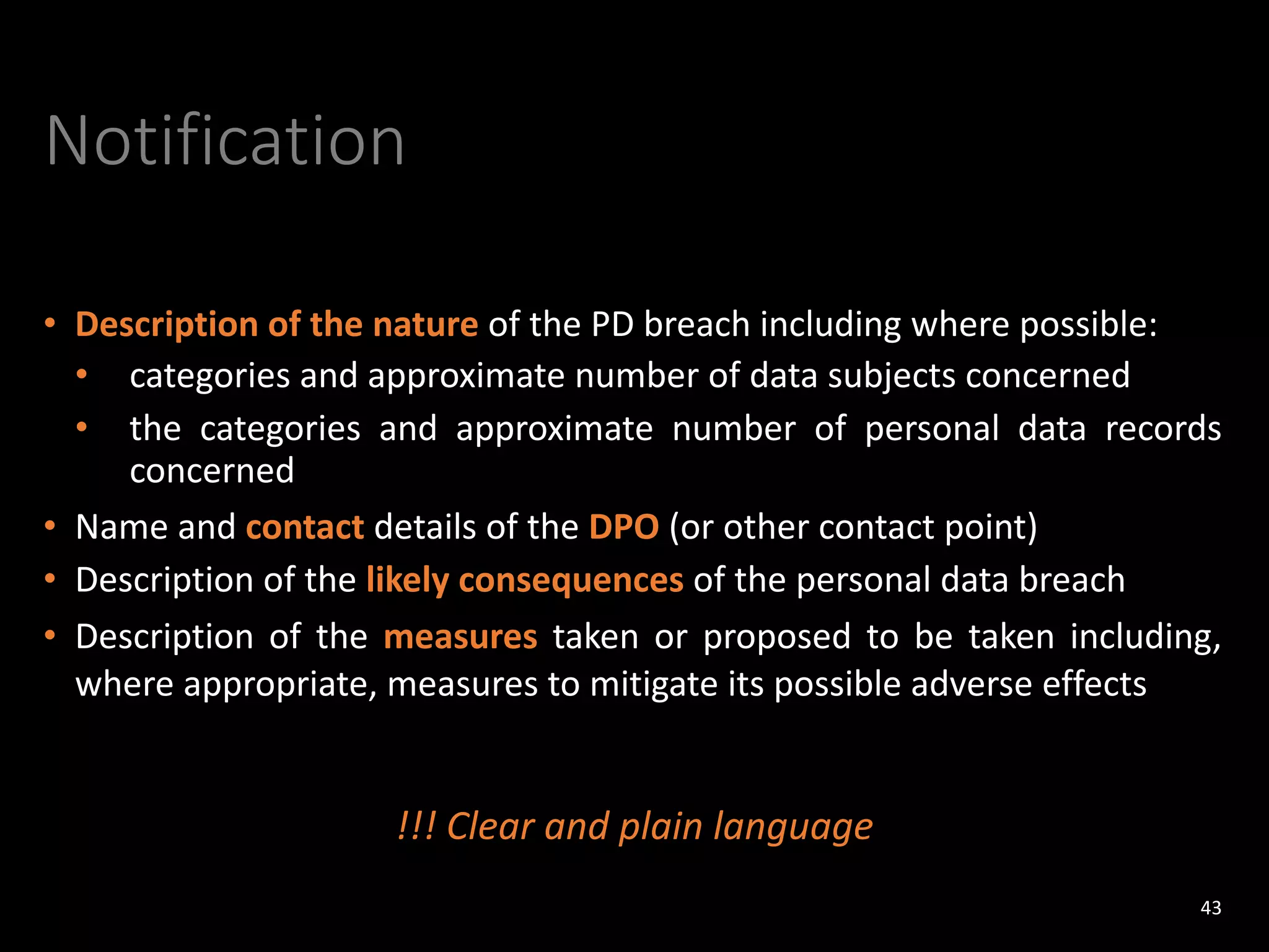 Notification
• Description of the nature of the PD breach including where possible:
• categories and approximate number of data subjects concerned
• the categories and approximate number of personal data records
concerned
• Name and contact details of the DPO (or other contact point)
• Description of the likely consequences of the personal data breach
• Description of the measures taken or proposed to be taken including,
where appropriate, measures to mitigate its possible adverse effects
43
!!! Clear and plain language
 