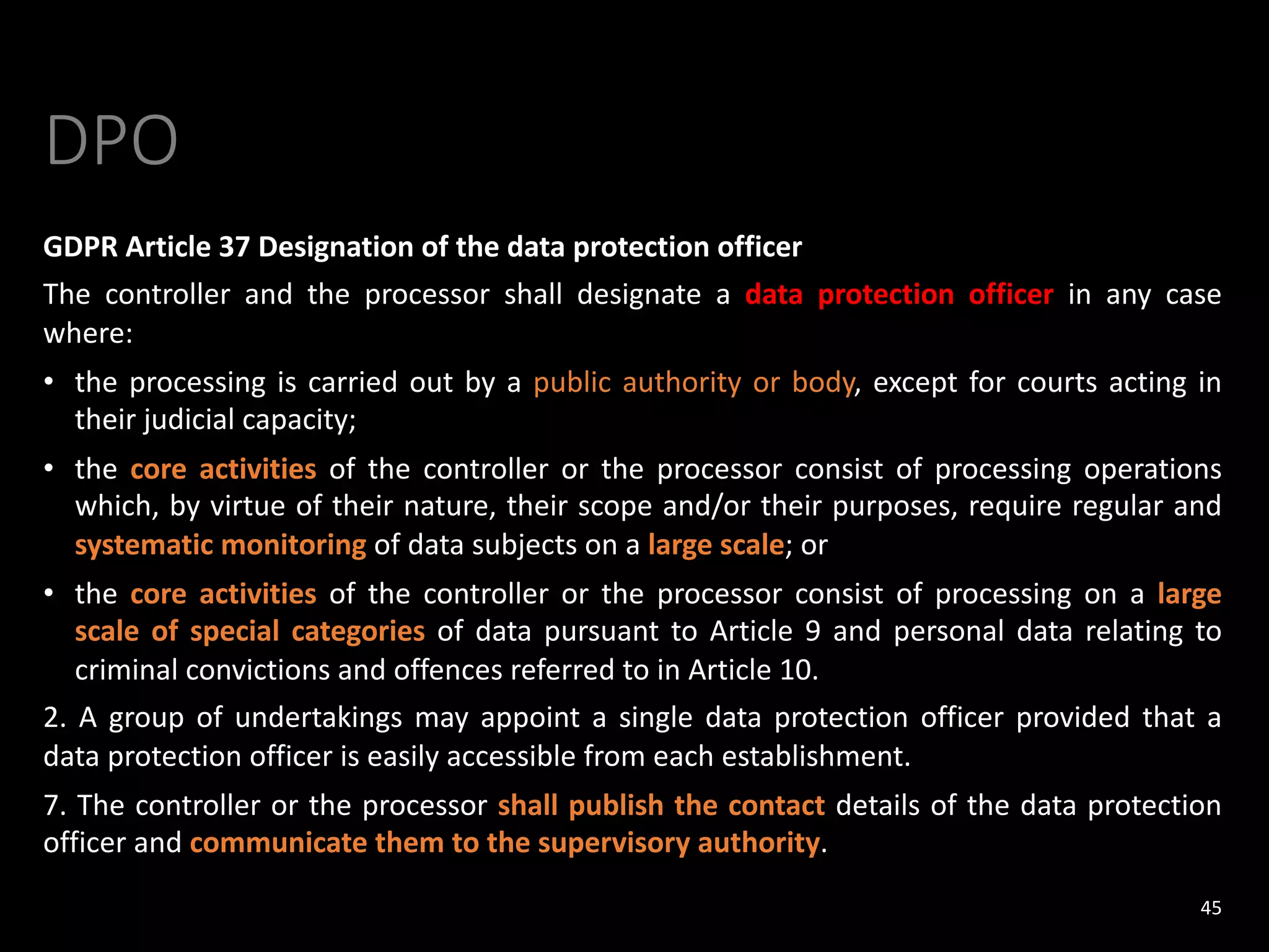 DPO
GDPR Article 37 Designation of the data protection officer
The controller and the processor shall designate a data protection officer in any case
where:
• the processing is carried out by a public authority or body, except for courts acting in
their judicial capacity;
• the core activities of the controller or the processor consist of processing operations
which, by virtue of their nature, their scope and/or their purposes, require regular and
systematic monitoring of data subjects on a large scale; or
• the core activities of the controller or the processor consist of processing on a large
scale of special categories of data pursuant to Article 9 and personal data relating to
criminal convictions and offences referred to in Article 10.
2. A group of undertakings may appoint a single data protection officer provided that a
data protection officer is easily accessible from each establishment.
7. The controller or the processor shall publish the contact details of the data protection
officer and communicate them to the supervisory authority.
45
 