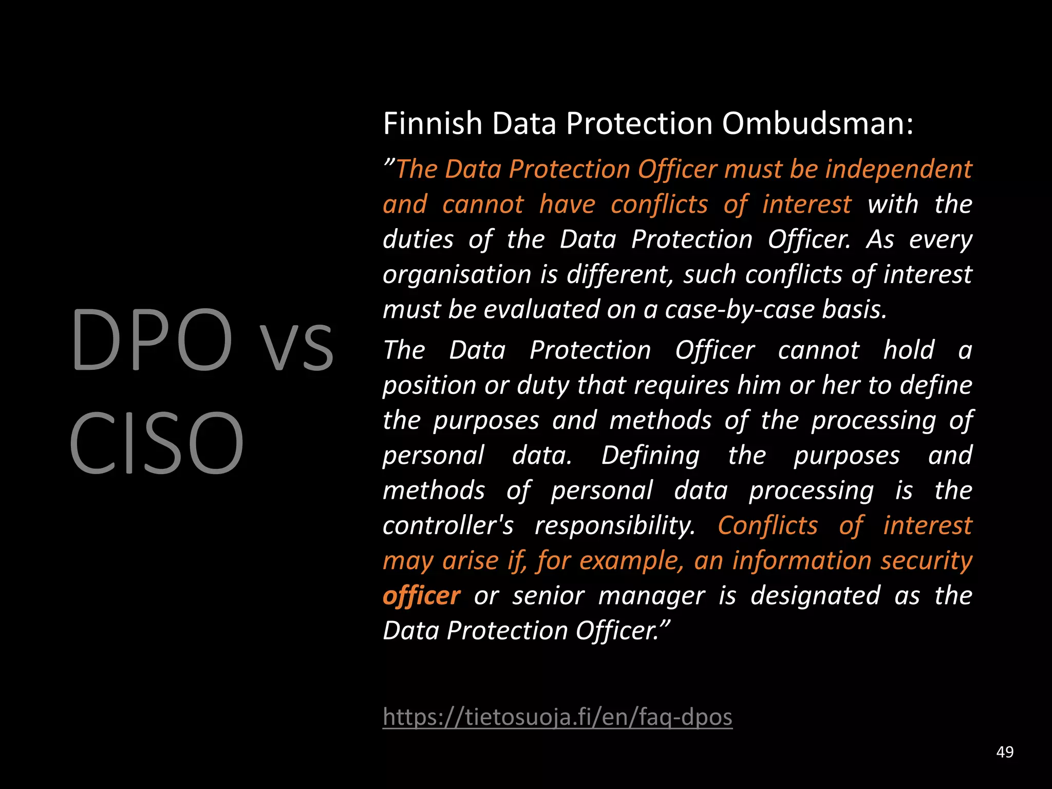 DPO vs
CISO
Finnish Data Protection Ombudsman:
”The Data Protection Officer must be independent
and cannot have conflicts of interest with the
duties of the Data Protection Officer. As every
organisation is different, such conflicts of interest
must be evaluated on a case-by-case basis.
The Data Protection Officer cannot hold a
position or duty that requires him or her to define
the purposes and methods of the processing of
personal data. Defining the purposes and
methods of personal data processing is the
controller's responsibility. Conflicts of interest
may arise if, for example, an information security
officer or senior manager is designated as the
Data Protection Officer.”
https://tietosuoja.fi/en/faq-dpos
49
 