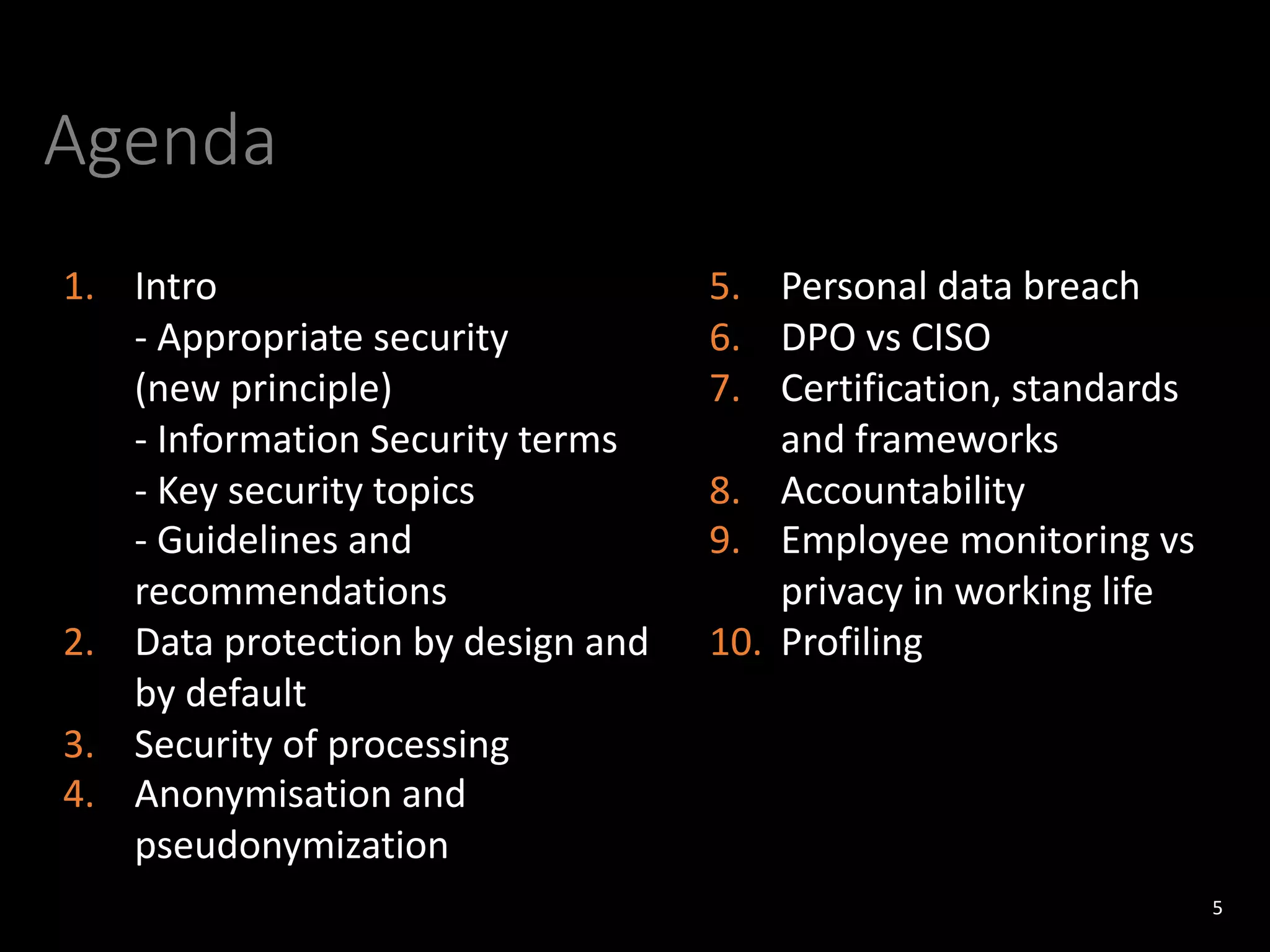 Agenda
5
1. Intro
- Appropriate security
(new principle)
- Information Security terms
- Key security topics
- Guidelines and
recommendations
2. Data protection by design and
by default
3. Security of processing
4. Anonymisation and
pseudonymization
5. Personal data breach
6. DPO vs CISO
7. Certification, standards
and frameworks
8. Accountability
9. Employee monitoring vs
privacy in working life
10. Profiling
 
