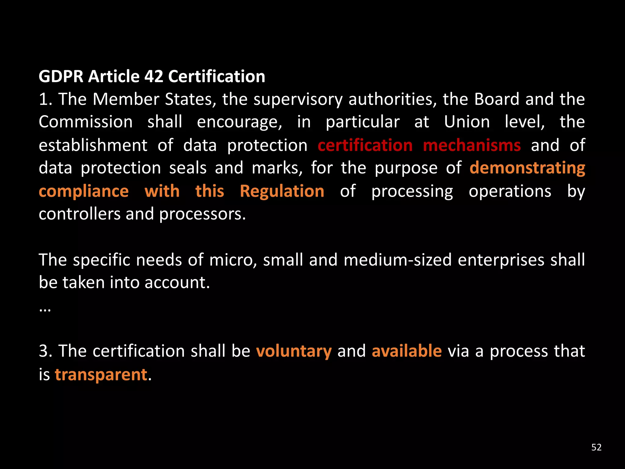 52
GDPR Article 42 Certification
1. The Member States, the supervisory authorities, the Board and the
Commission shall encourage, in particular at Union level, the
establishment of data protection certification mechanisms and of
data protection seals and marks, for the purpose of demonstrating
compliance with this Regulation of processing operations by
controllers and processors.
The specific needs of micro, small and medium-sized enterprises shall
be taken into account.
…
3. The certification shall be voluntary and available via a process that
is transparent.
 