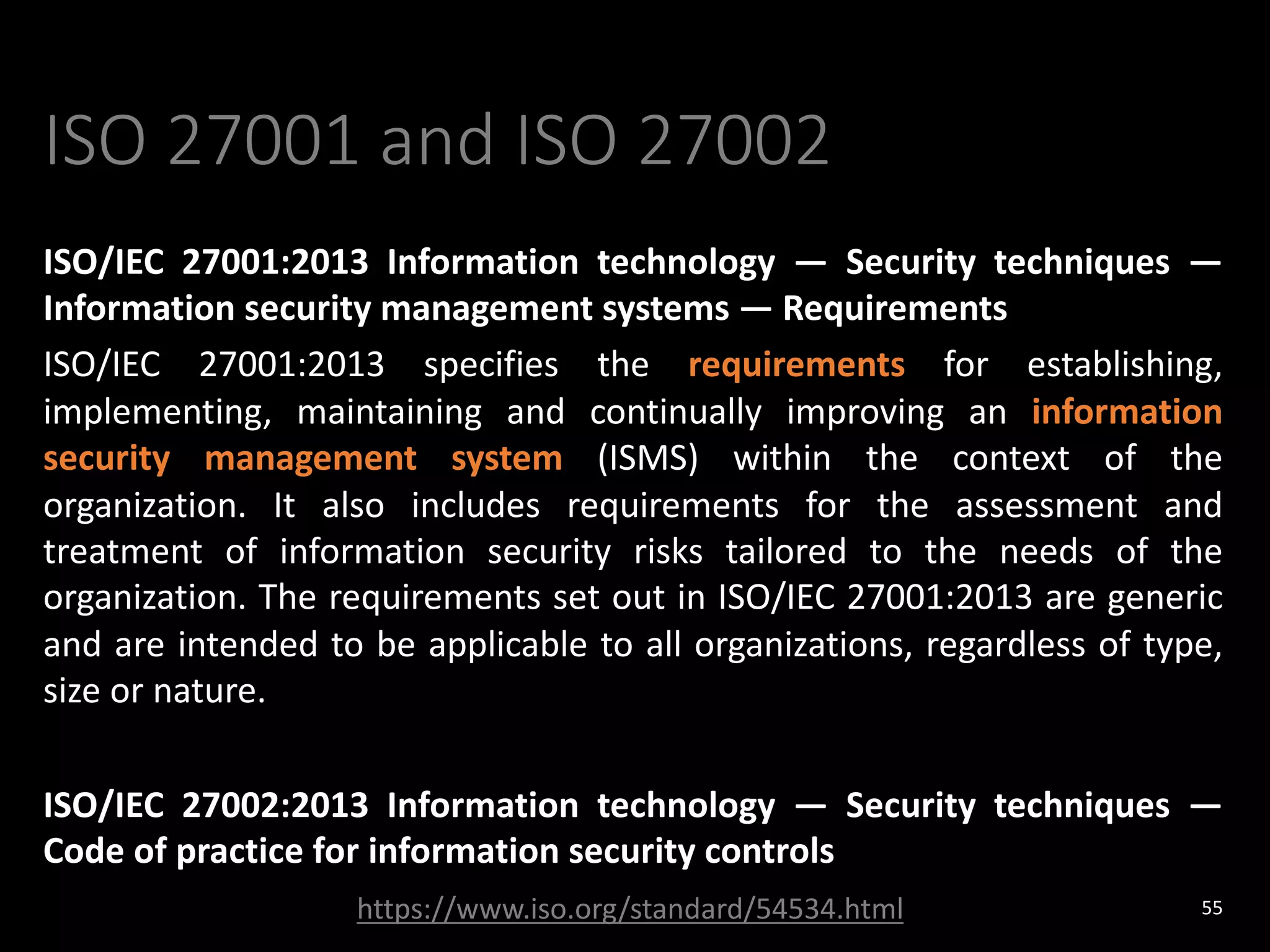 ISO 27001 and ISO 27002
ISO/IEC 27001:2013 Information technology — Security techniques —
Information security management systems — Requirements
ISO/IEC 27001:2013 specifies the requirements for establishing,
implementing, maintaining and continually improving an information
security management system (ISMS) within the context of the
organization. It also includes requirements for the assessment and
treatment of information security risks tailored to the needs of the
organization. The requirements set out in ISO/IEC 27001:2013 are generic
and are intended to be applicable to all organizations, regardless of type,
size or nature.
ISO/IEC 27002:2013 Information technology — Security techniques —
Code of practice for information security controls
55
https://www.iso.org/standard/54534.html
 