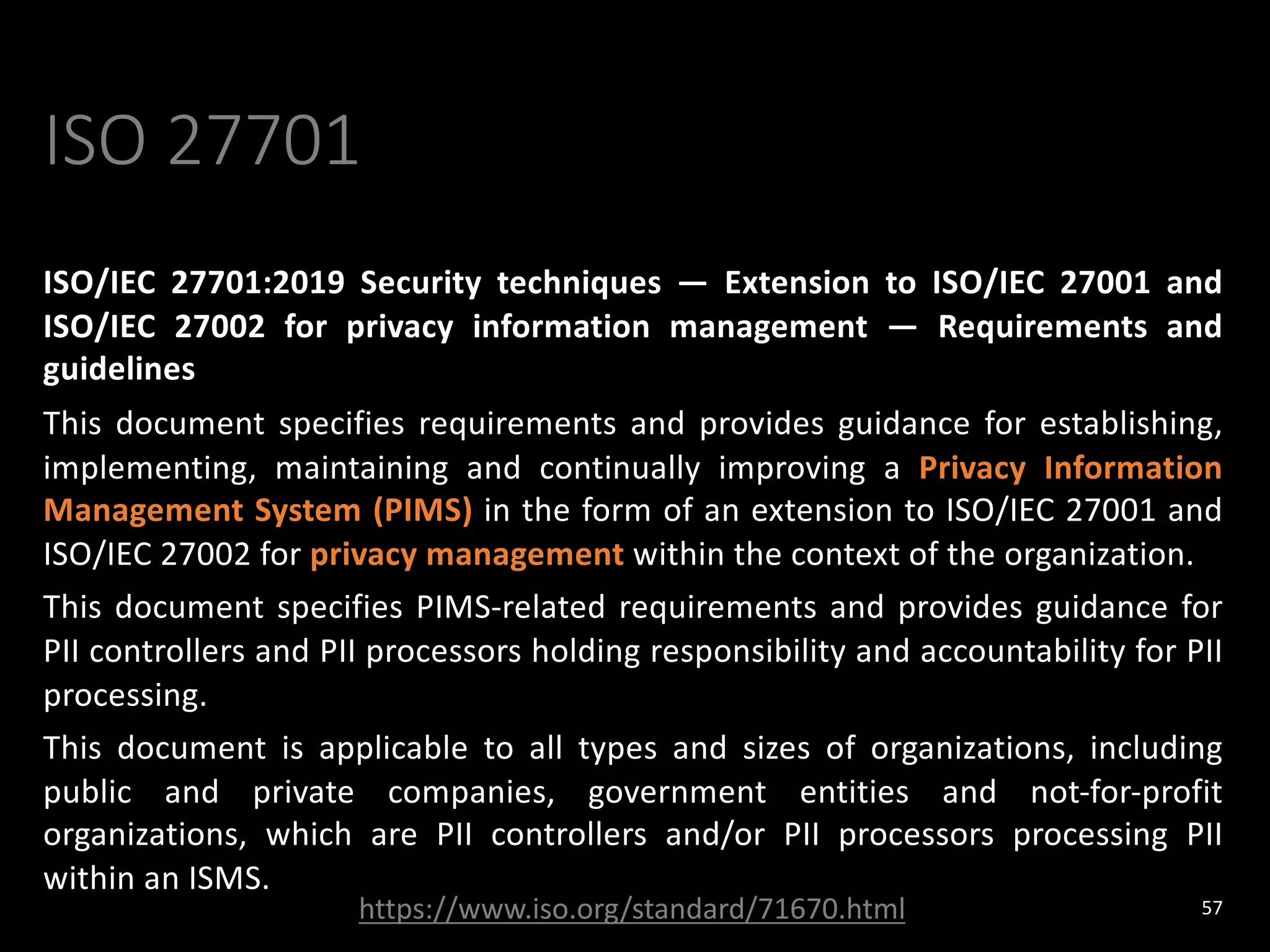 ISO 27701
ISO/IEC 27701:2019 Security techniques — Extension to ISO/IEC 27001 and
ISO/IEC 27002 for privacy information management — Requirements and
guidelines
This document specifies requirements and provides guidance for establishing,
implementing, maintaining and continually improving a Privacy Information
Management System (PIMS) in the form of an extension to ISO/IEC 27001 and
ISO/IEC 27002 for privacy management within the context of the organization.
This document specifies PIMS-related requirements and provides guidance for
PII controllers and PII processors holding responsibility and accountability for PII
processing.
This document is applicable to all types and sizes of organizations, including
public and private companies, government entities and not-for-profit
organizations, which are PII controllers and/or PII processors processing PII
within an ISMS.
57
https://www.iso.org/standard/71670.html
 