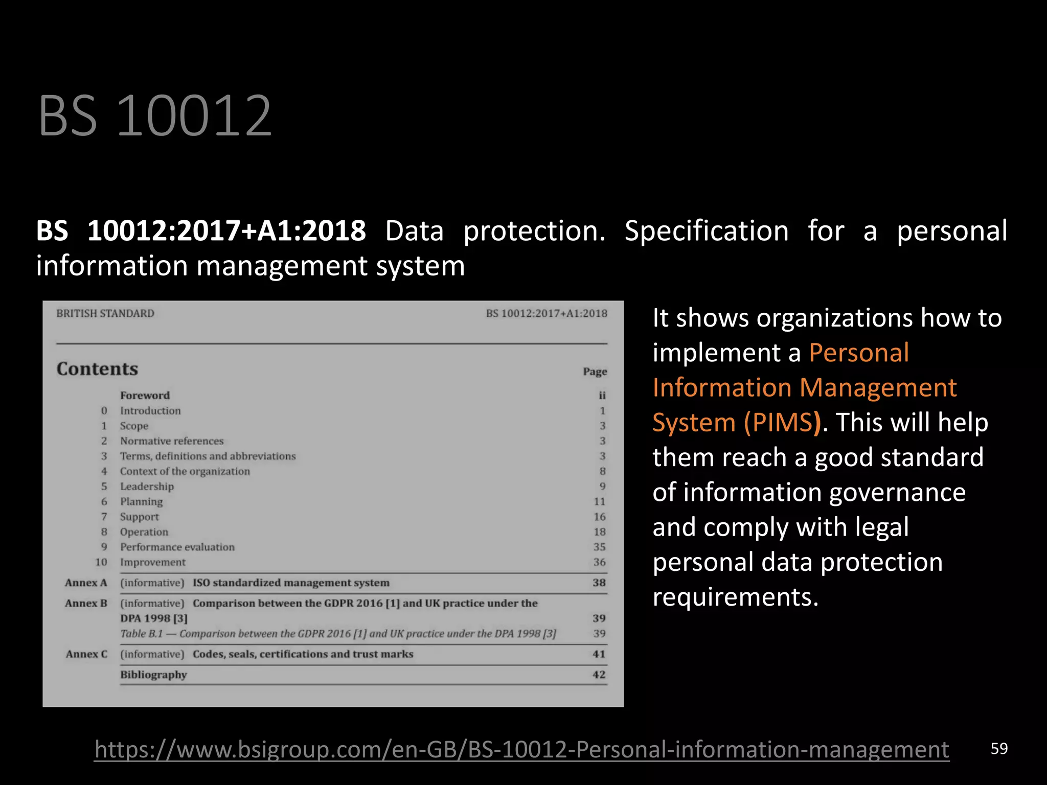 BS 10012
BS 10012:2017+A1:2018 Data protection. Specification for a personal
information management system
59
https://www.bsigroup.com/en-GB/BS-10012-Personal-information-management
It shows organizations how to
implement a Personal
Information Management
System (PIMS). This will help
them reach a good standard
of information governance
and comply with legal
personal data protection
requirements.
 