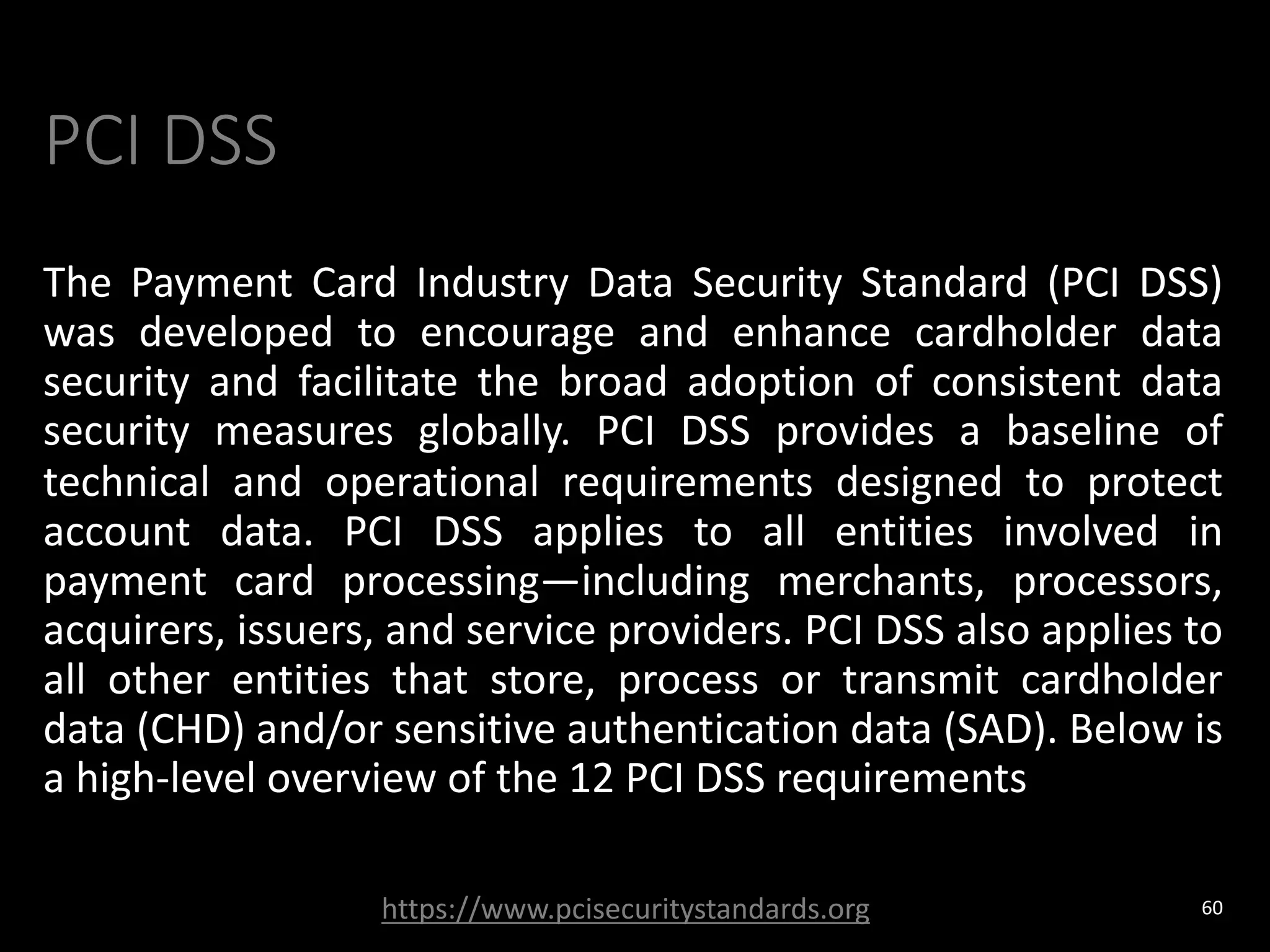 PCI DSS
The Payment Card Industry Data Security Standard (PCI DSS)
was developed to encourage and enhance cardholder data
security and facilitate the broad adoption of consistent data
security measures globally. PCI DSS provides a baseline of
technical and operational requirements designed to protect
account data. PCI DSS applies to all entities involved in
payment card processing—including merchants, processors,
acquirers, issuers, and service providers. PCI DSS also applies to
all other entities that store, process or transmit cardholder
data (CHD) and/or sensitive authentication data (SAD). Below is
a high-level overview of the 12 PCI DSS requirements
60
https://www.pcisecuritystandards.org
 
