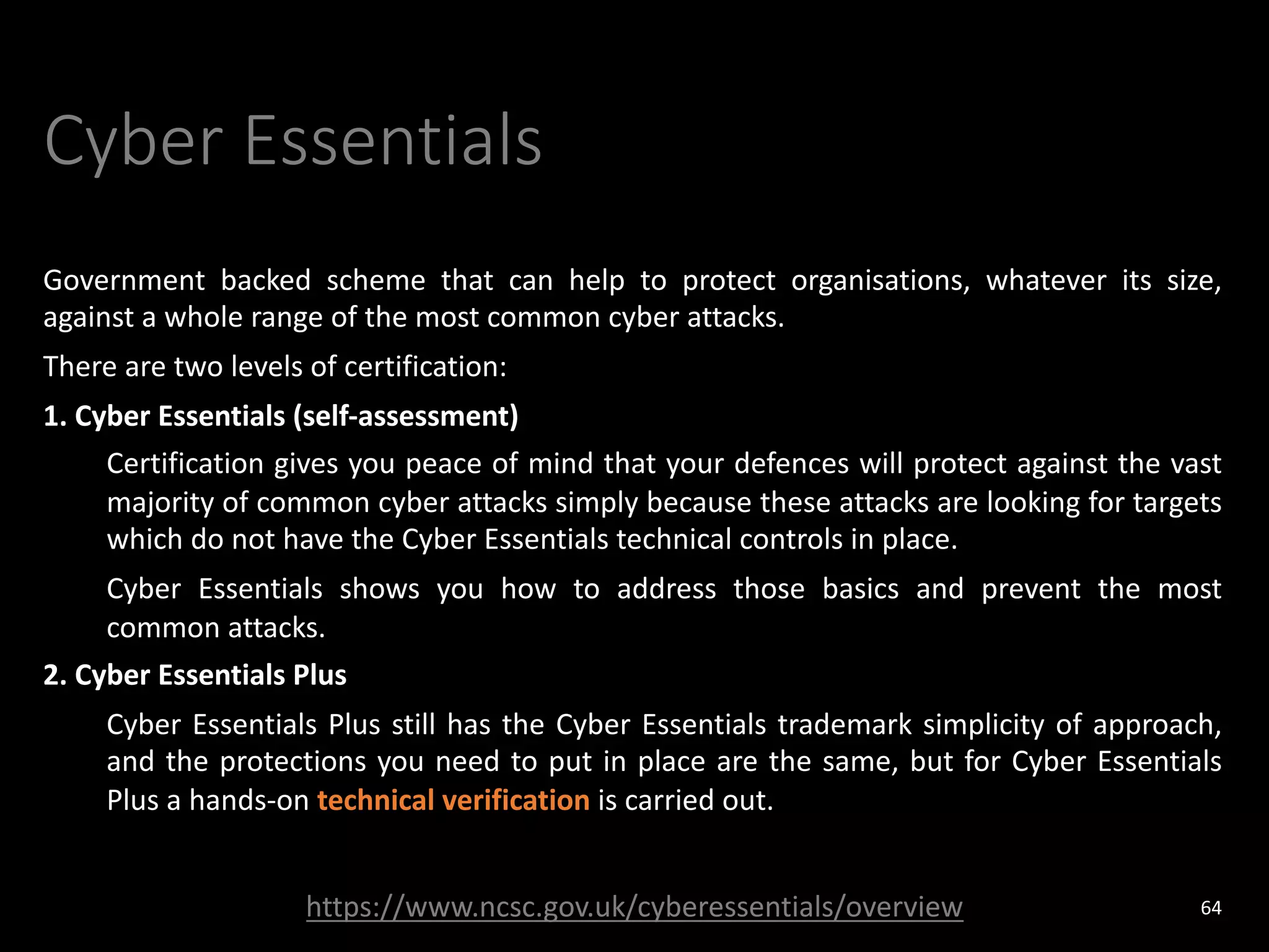 Cyber Essentials
Government backed scheme that can help to protect organisations, whatever its size,
against a whole range of the most common cyber attacks.
There are two levels of certification:
1. Cyber Essentials (self-assessment)
Certification gives you peace of mind that your defences will protect against the vast
majority of common cyber attacks simply because these attacks are looking for targets
which do not have the Cyber Essentials technical controls in place.
Cyber Essentials shows you how to address those basics and prevent the most
common attacks.
2. Cyber Essentials Plus
Cyber Essentials Plus still has the Cyber Essentials trademark simplicity of approach,
and the protections you need to put in place are the same, but for Cyber Essentials
Plus a hands-on technical verification is carried out.
64
https://www.ncsc.gov.uk/cyberessentials/overview
 