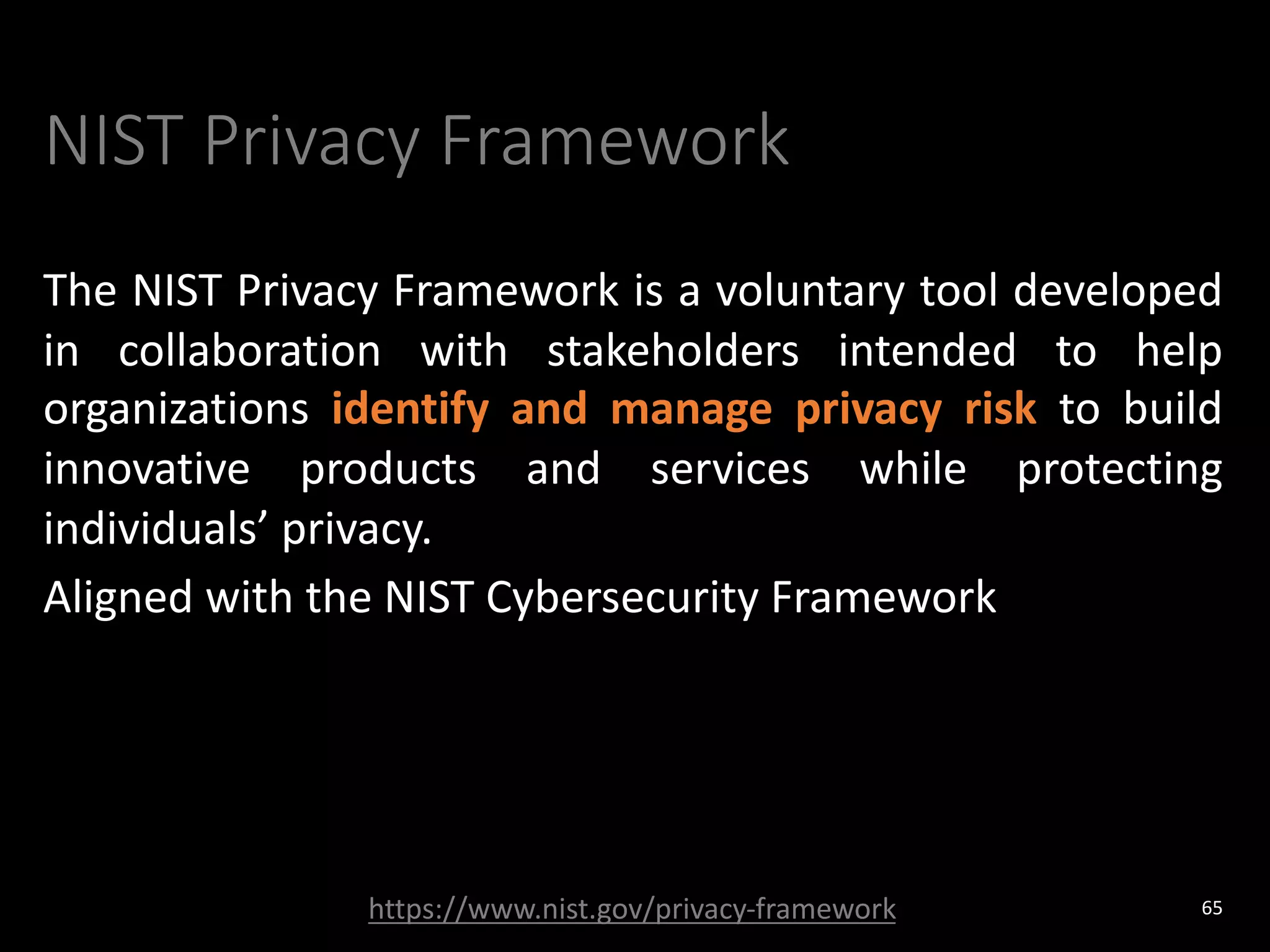 NIST Privacy Framework
The NIST Privacy Framework is a voluntary tool developed
in collaboration with stakeholders intended to help
organizations identify and manage privacy risk to build
innovative products and services while protecting
individuals’ privacy.
Aligned with the NIST Cybersecurity Framework
65
https://www.nist.gov/privacy-framework
 