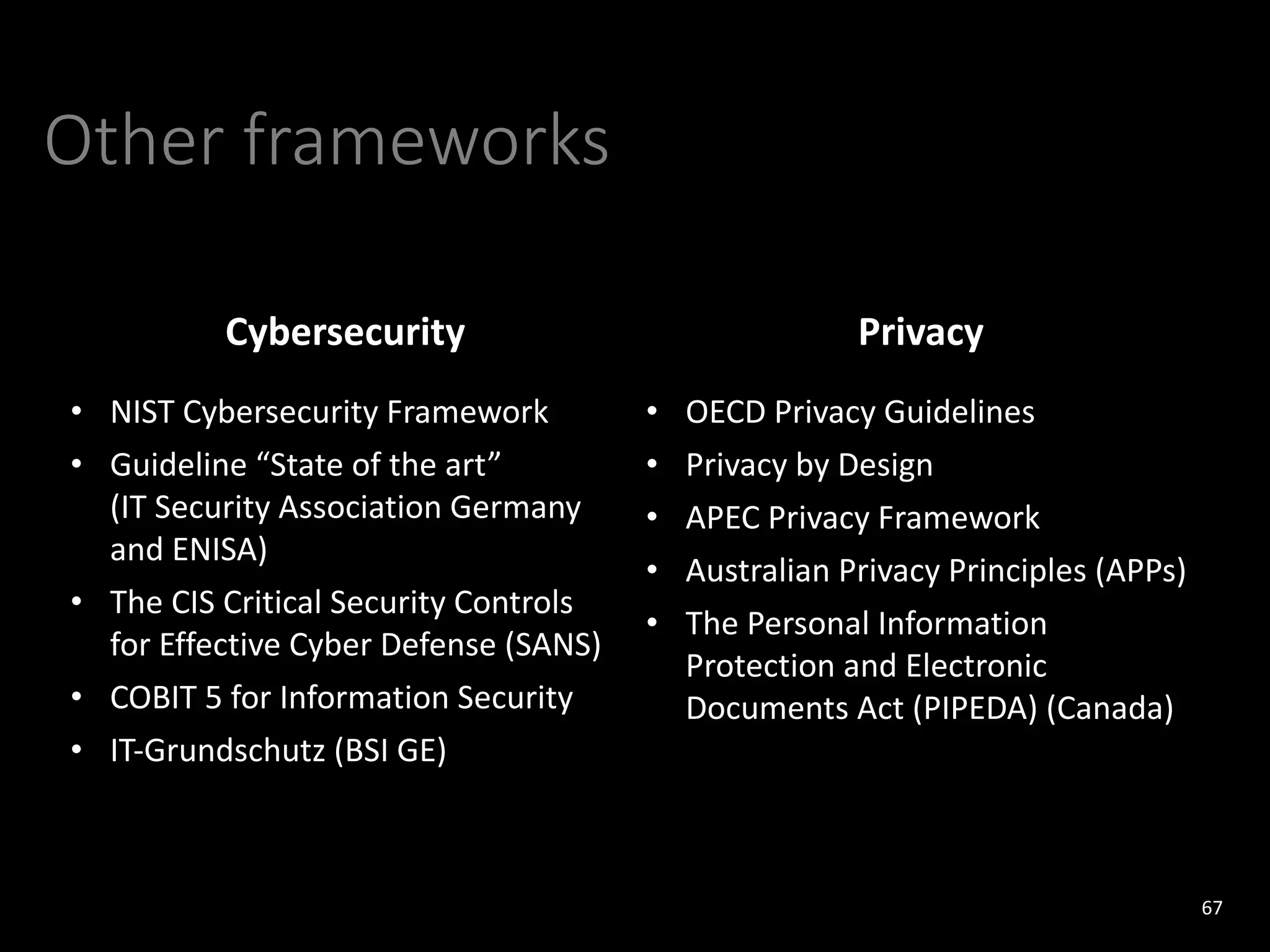 Other frameworks
67
Cybersecurity Privacy
• NIST Cybersecurity Framework
• Guideline “State of the art”
(IT Security Association Germany
and ENISA)
• The CIS Critical Security Controls
for Effective Cyber Defense (SANS)
• COBIT 5 for Information Security
• IT-Grundschutz (BSI GE)
• OECD Privacy Guidelines
• Privacy by Design
• APEC Privacy Framework
• Australian Privacy Principles (APPs)
• The Personal Information
Protection and Electronic
Documents Act (PIPEDA) (Canada)
 