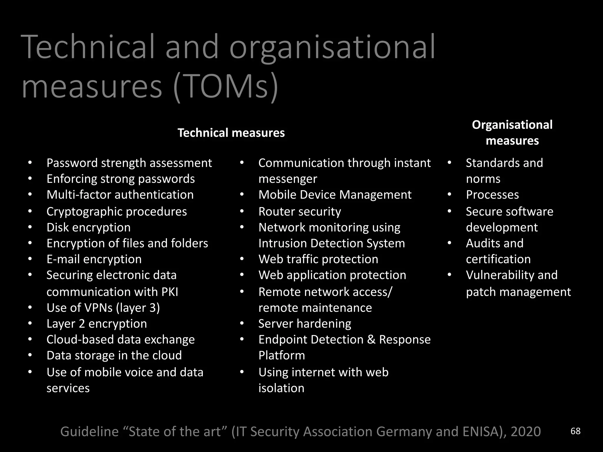 Technical and organisational
measures (TOMs)
68
Guideline “State of the art” (IT Security Association Germany and ENISA), 2020
Technical measures
Organisational
measures
• Password strength assessment
• Enforcing strong passwords
• Multi-factor authentication
• Cryptographic procedures
• Disk encryption
• Encryption of files and folders
• E-mail encryption
• Securing electronic data
communication with PKI
• Use of VPNs (layer 3)
• Layer 2 encryption
• Cloud-based data exchange
• Data storage in the cloud
• Use of mobile voice and data
services
• Communication through instant
messenger
• Mobile Device Management
• Router security
• Network monitoring using
Intrusion Detection System
• Web traffic protection
• Web application protection
• Remote network access/
remote maintenance
• Server hardening
• Endpoint Detection & Response
Platform
• Using internet with web
isolation
• Standards and
norms
• Processes
• Secure software
development
• Audits and
certification
• Vulnerability and
patch management
 