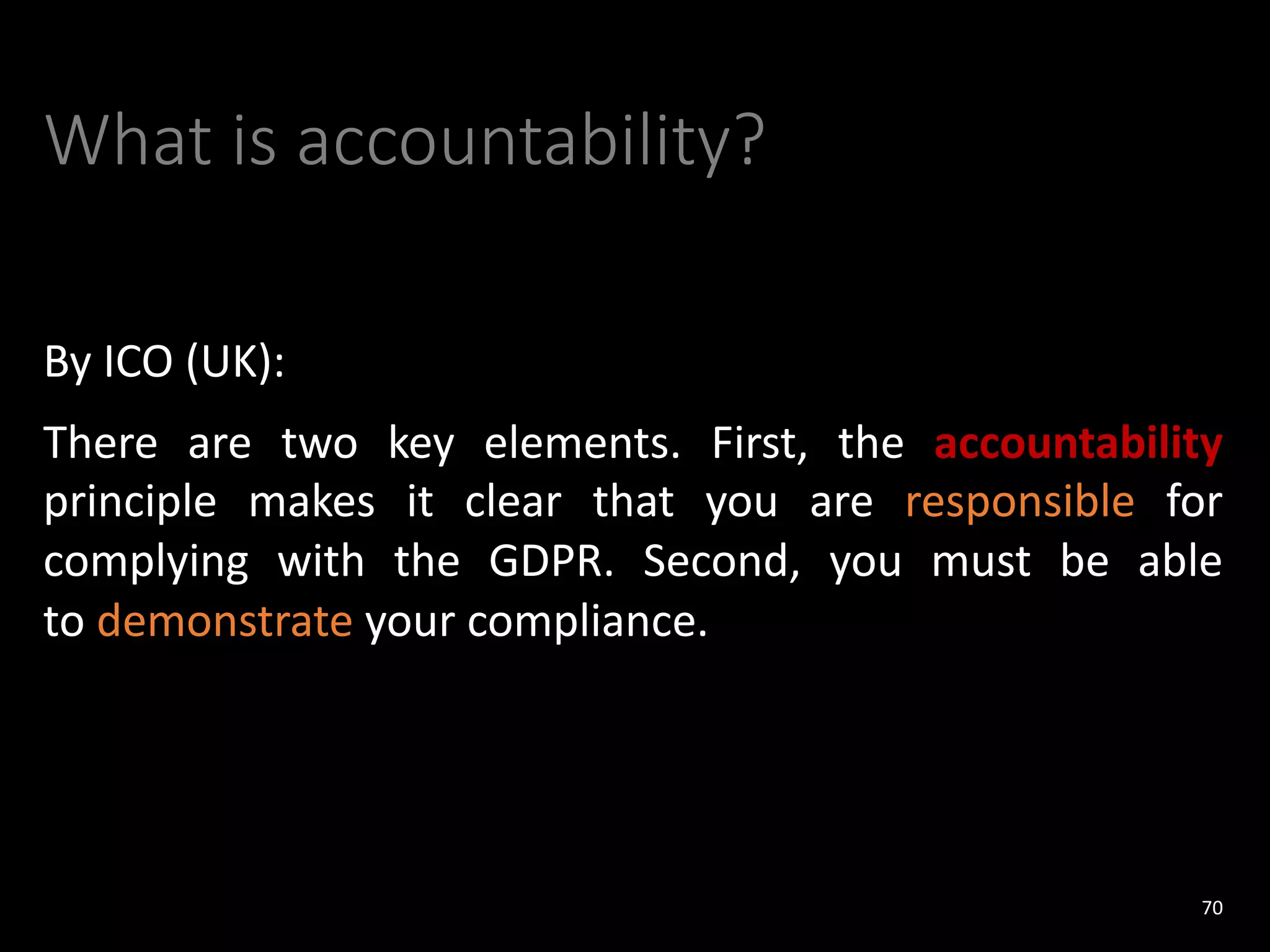 What is accountability?
By ICO (UK):
There are two key elements. First, the accountability
principle makes it clear that you are responsible for
complying with the GDPR. Second, you must be able
to demonstrate your compliance.
70
 