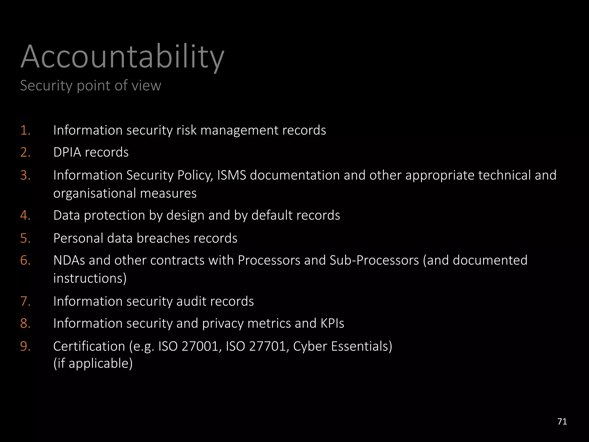 Accountability
Security point of view
1. Information security risk management records
2. DPIA records
3. Information Security Policy, ISMS documentation and other appropriate technical and
organisational measures
4. Data protection by design and by default records
5. Personal data breaches records
6. NDAs and other contracts with Processors and Sub-Processors (and documented
instructions)
7. Information security audit records
8. Information security and privacy metrics and KPIs
9. Certification (e.g. ISO 27001, ISO 27701, Cyber Essentials)
(if applicable)
71
 