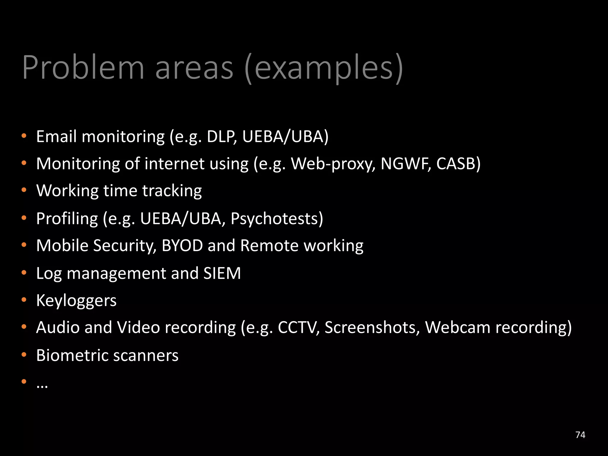 Problem areas (examples)
• Email monitoring (e.g. DLP, UEBA/UBA)
• Monitoring of internet using (e.g. Web-proxy, NGWF, CASB)
• Working time tracking
• Profiling (e.g. UEBA/UBA, Psychotests)
• Mobile Security, BYOD and Remote working
• Log management and SIEM
• Keyloggers
• Audio and Video recording (e.g. CCTV, Screenshots, Webcam recording)
• Biometric scanners
• …
74
 