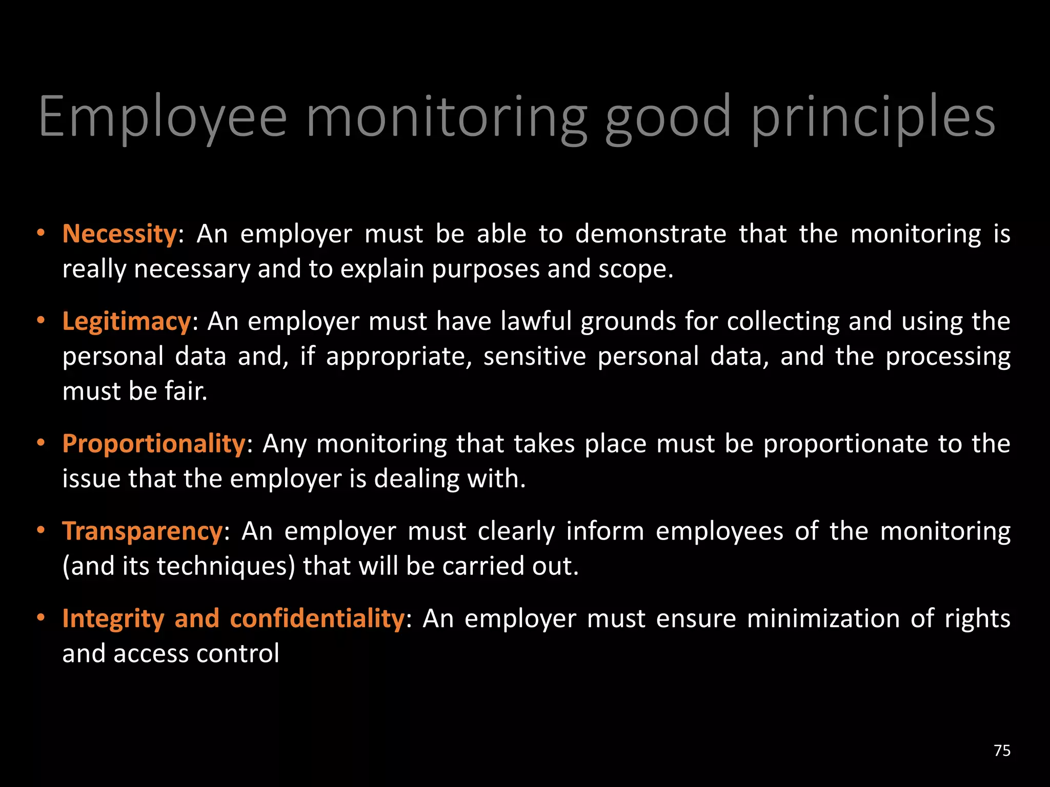 Employee monitoring good principles
• Necessity: An employer must be able to demonstrate that the monitoring is
really necessary and to explain purposes and scope.
• Legitimacy: An employer must have lawful grounds for collecting and using the
personal data and, if appropriate, sensitive personal data, and the processing
must be fair.
• Proportionality: Any monitoring that takes place must be proportionate to the
issue that the employer is dealing with.
• Transparency: An employer must clearly inform employees of the monitoring
(and its techniques) that will be carried out.
• Integrity and confidentiality: An employer must ensure minimization of rights
and access control
75
 