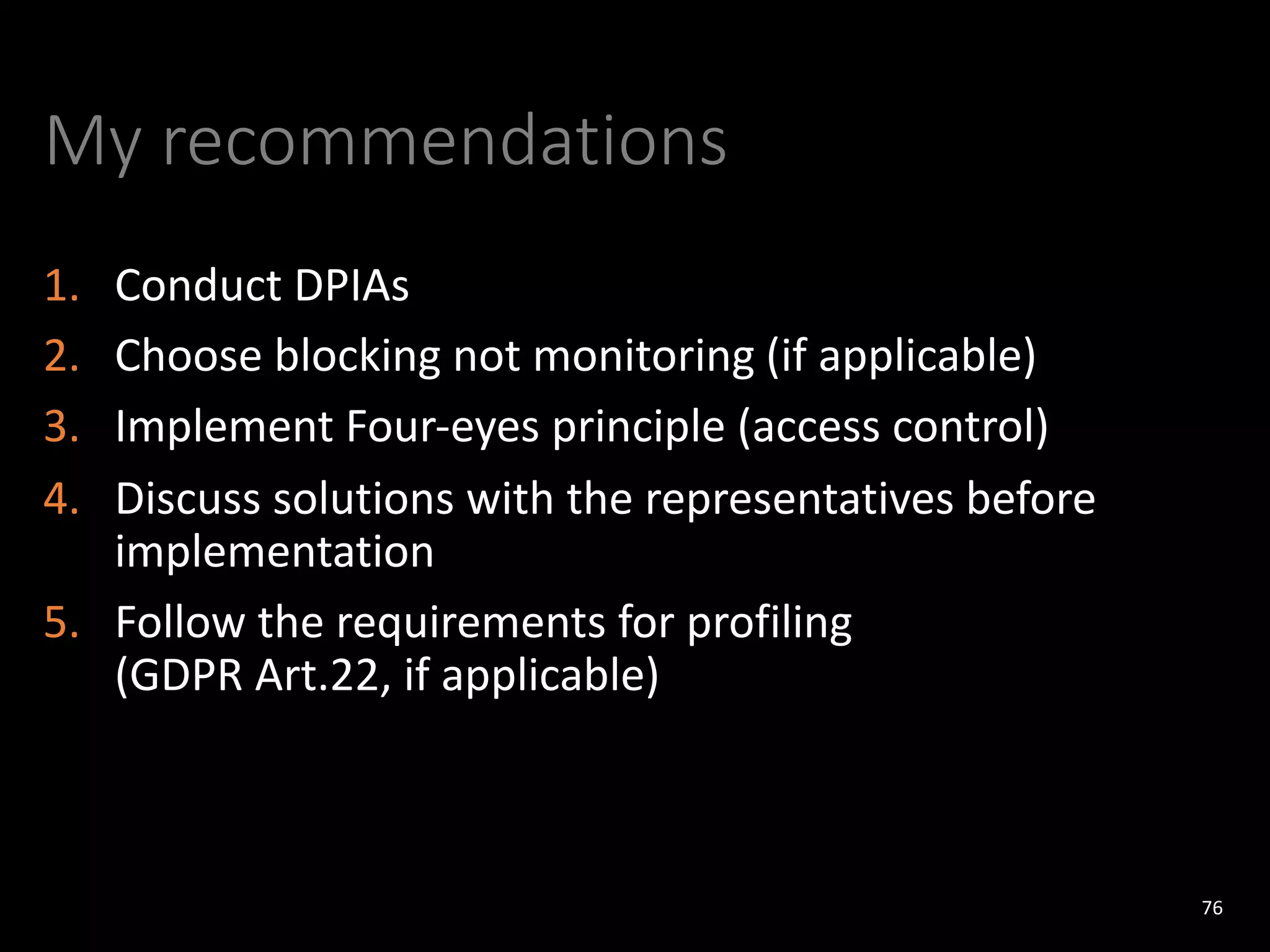 My recommendations
1. Conduct DPIAs
2. Choose blocking not monitoring (if applicable)
3. Implement Four-eyes principle (access control)
4. Discuss solutions with the representatives before
implementation
5. Follow the requirements for profiling
(GDPR Art.22, if applicable)
76
 