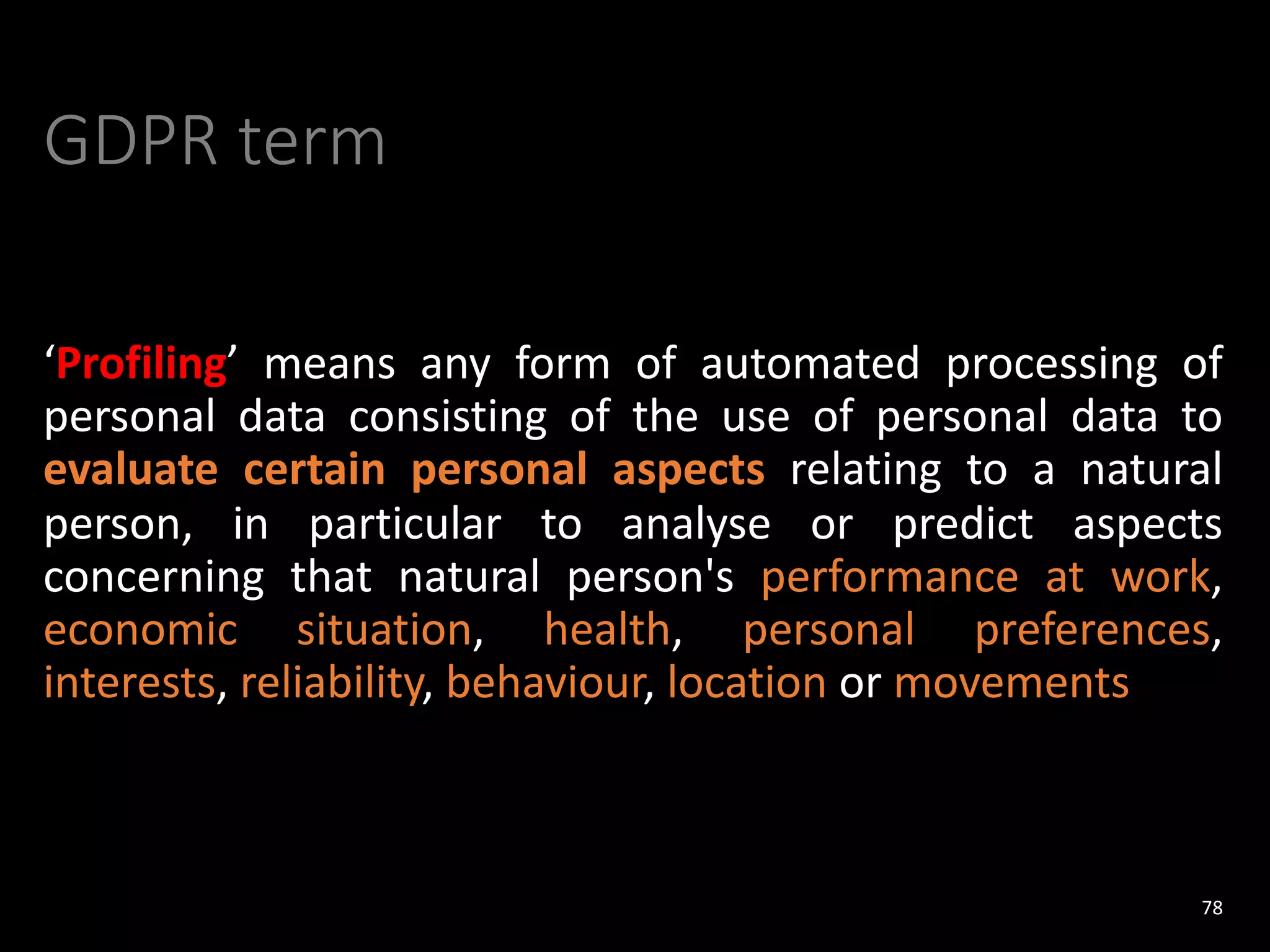 GDPR term
‘Profiling’ means any form of automated processing of
personal data consisting of the use of personal data to
evaluate certain personal aspects relating to a natural
person, in particular to analyse or predict aspects
concerning that natural person's performance at work,
economic situation, health, personal preferences,
interests, reliability, behaviour, location or movements
78
 