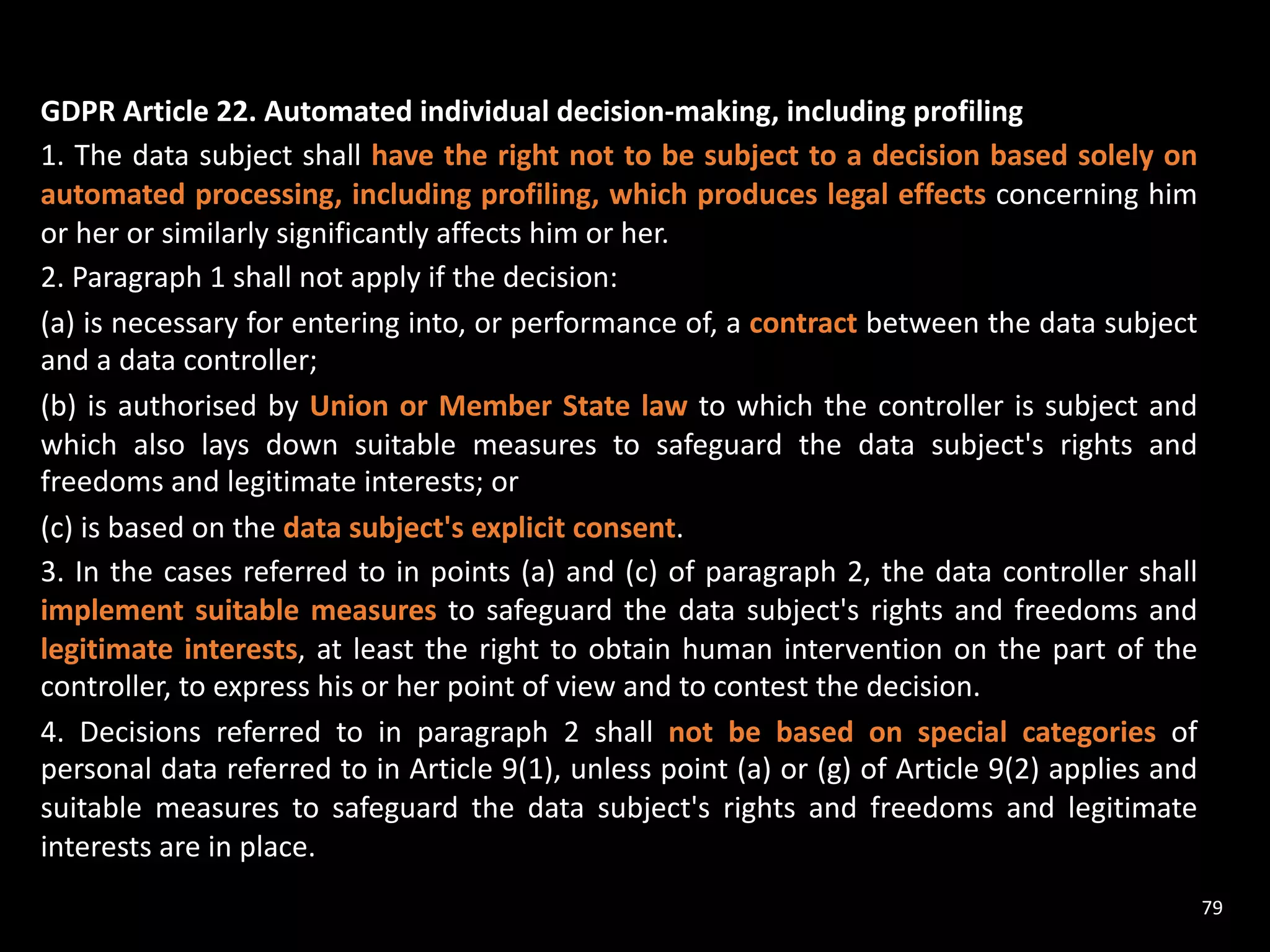 GDPR Article 22. Automated individual decision-making, including profiling
1. The data subject shall have the right not to be subject to a decision based solely on
automated processing, including profiling, which produces legal effects concerning him
or her or similarly significantly affects him or her.
2. Paragraph 1 shall not apply if the decision:
(a) is necessary for entering into, or performance of, a contract between the data subject
and a data controller;
(b) is authorised by Union or Member State law to which the controller is subject and
which also lays down suitable measures to safeguard the data subject's rights and
freedoms and legitimate interests; or
(c) is based on the data subject's explicit consent.
3. In the cases referred to in points (a) and (c) of paragraph 2, the data controller shall
implement suitable measures to safeguard the data subject's rights and freedoms and
legitimate interests, at least the right to obtain human intervention on the part of the
controller, to express his or her point of view and to contest the decision.
4. Decisions referred to in paragraph 2 shall not be based on special categories of
personal data referred to in Article 9(1), unless point (a) or (g) of Article 9(2) applies and
suitable measures to safeguard the data subject's rights and freedoms and legitimate
interests are in place.
79
 