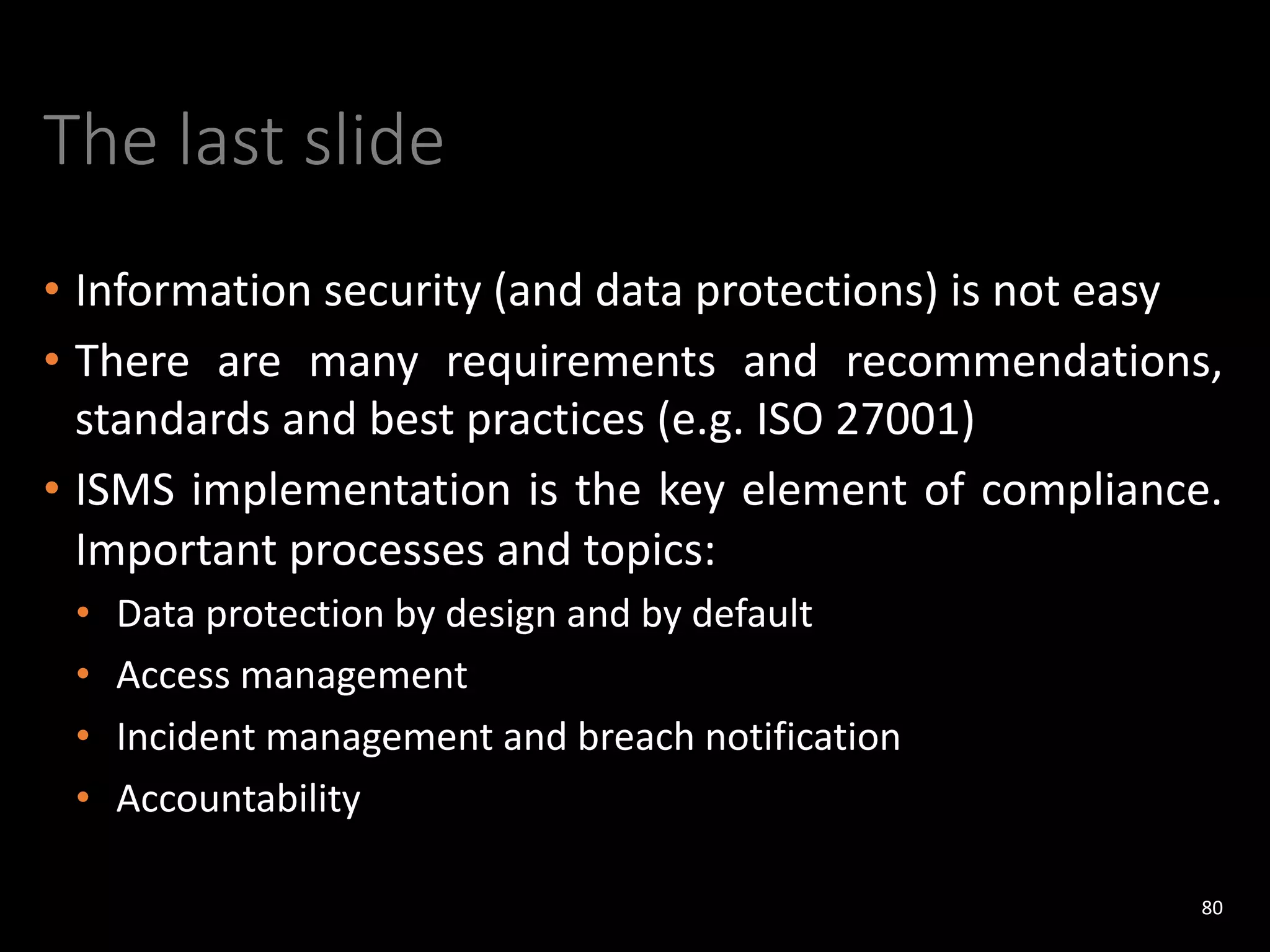 The last slide
• Information security (and data protections) is not easy
• There are many requirements and recommendations,
standards and best practices (e.g. ISO 27001)
• ISMS implementation is the key element of compliance.
Important processes and topics:
• Data protection by design and by default
• Access management
• Incident management and breach notification
• Accountability
80
 