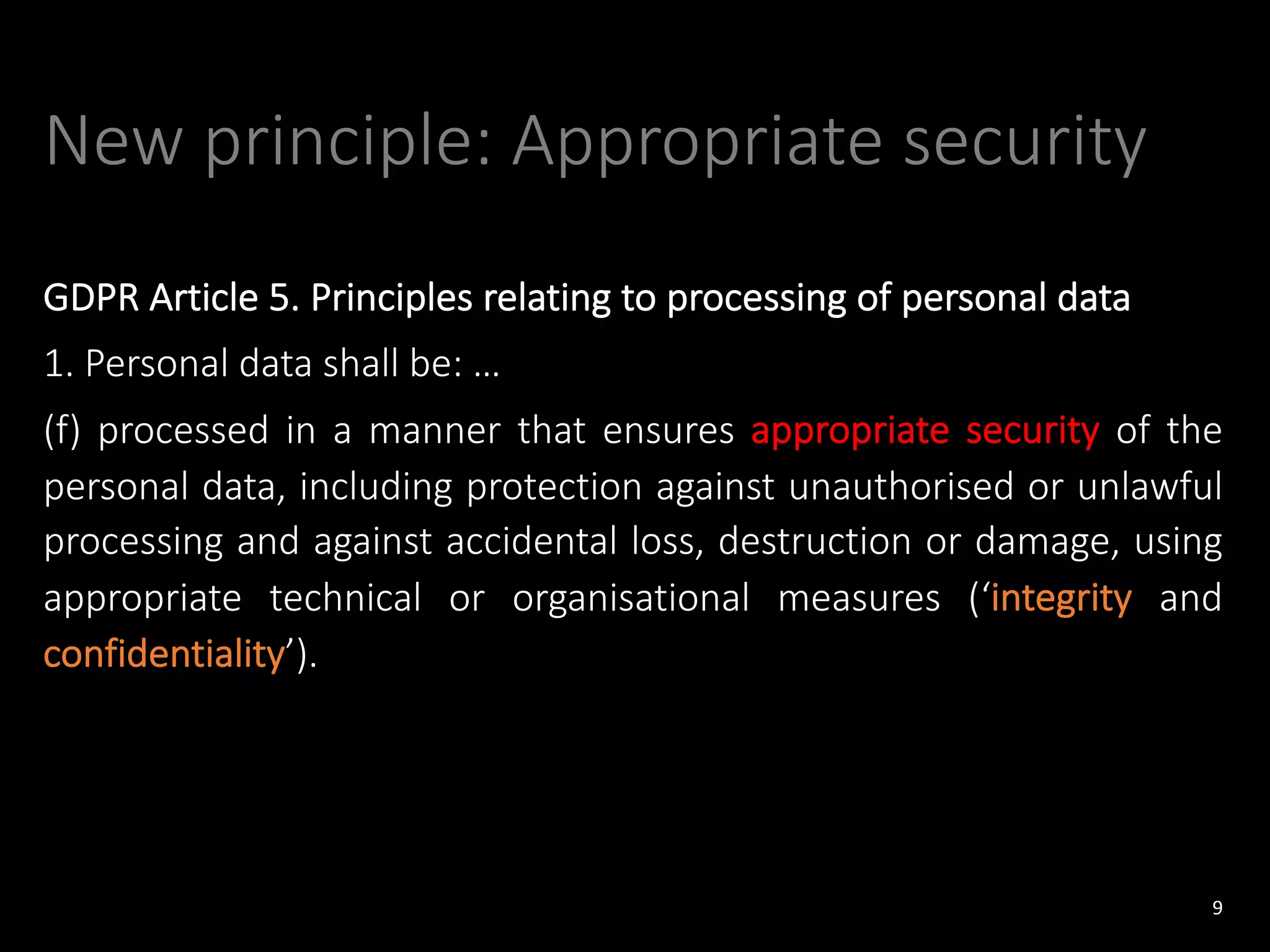 New principle: Appropriate security
GDPR Article 5. Principles relating to processing of personal data
1. Personal data shall be: …
(f) processed in a manner that ensures appropriate security of the
personal data, including protection against unauthorised or unlawful
processing and against accidental loss, destruction or damage, using
appropriate technical or organisational measures (‘integrity and
confidentiality’).
9
 
