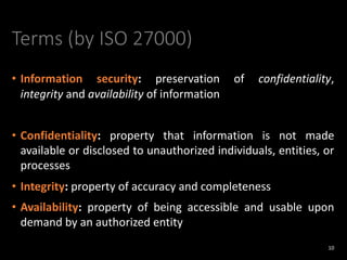 Terms (by ISO 27000)
• Information security: preservation of confidentiality,
integrity and availability of information
• Confidentiality: property that information is not made
available or disclosed to unauthorized individuals, entities, or
processes
• Integrity: property of accuracy and completeness
• Availability: property of being accessible and usable upon
demand by an authorized entity
10
 